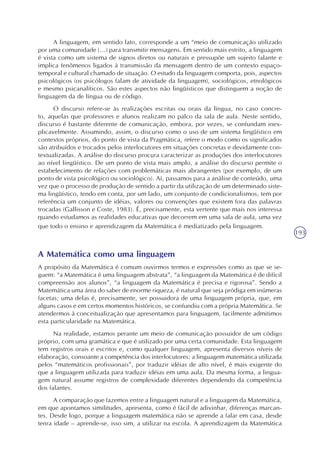 193
A linguagem, em sentido lato, corresponde a um “meio de comunicação utilizado
por uma comunidade (...) para transmitir mensagens. Em sentido mais estrito, a linguagem
é vista como um sistema de signos diretos ou naturais e pressupõe um sujeito falante e
implica fenômenos ligados à transmissão da mensagem dentro de um contexto espaço-
temporal e cultural chamado de situação. O estudo da linguagem comporta, pois, aspectos
psicológicos (os psicólogos falam de atividade da linguagem), sociológicos, etnológicos
e mesmo psicanalíticos. São estes aspectos não lingüísticos que distinguem a noção de
linguagem da de língua ou de código.
O discurso refere-se às realizações escritas ou orais da língua, no caso concre-
to, aquelas que professores e alunos realizam no palco da sala de aula. Neste sentido,
discurso é bastante diferente de comunicação, embora, por vezes, se confundam inex-
plicavelmente. Assumindo, assim, o discurso como o uso de um sistema lingüístico em
contextos próprios, do ponto de vista da Pragmática, refere o modo como os significados
são atribuídos e trocados pelos interlocutores em situações concretas e devidamente con-
textualizadas. A análise do discurso procura caracterizar as produções dos interlocutores
ao nível lingüístico. De um ponto de vista mais amplo, a análise do discurso permite o
estabelecimento de relações com problemáticas mais abrangentes (por exemplo, de um
ponto de vista psicológico ou sociológico). Aí, passamos para a análise de conteúdo, uma
vez que o processo de produção de sentido a partir da utilização de um determinado siste-
ma lingüístico, tendo em conta, por um lado, um conjunto de condicionalismos, tem por
referência um conjunto de idéias, valores ou convenções que existem fora das palavras
trocadas (Gallisson e Coste, 1983). É, precisamente, esta vertente que mais nos interessa
quando estudamos as realidades educativas que decorrem em uma sala de aula, uma vez
que todo o ensino e aprendizagem da Matemática é mediatizado pela linguagem.
A Matemática como uma linguagem
A propósito da Matemática é comum ouvirmos termos e expressões como as que se se-
guem: “a Matemática é uma linguagem abstrata”, “a linguagem da Matemática é de difícil
compreensão aos alunos”, “a linguagem da Matemática é precisa e rigorosa”. Sendo a
Matemática uma área do saber de enorme riqueza, é natural que seja pródiga em inúmeras
facetas; uma delas é, precisamente, ser possuidora de uma linguagem própria, que, em
alguns casos e em certos momentos históricos, se confundiu com a própria Matemática. Se
atendermos à conceitualização que apresentamos para linguagem, facilmente admitimos
esta particularidade na Matemática.
Na realidade, estamos perante um meio de comunicação possuidor de um código
próprio, com uma gramática e que é utilizado por uma certa comunidade. Esta linguagem
tem registros orais e escritos e, como qualquer linguagem, apresenta diversos níveis de
elaboração, consoante a competência dos interlocutores: a linguagem matemática utilizada
pelos “matemáticos profissionais”, por traduzir idéias de alto nível, é mais exigente do
que a linguagem utilizada para traduzir idéias em uma aula. Da mesma forma, a lingua-
gem natural assume registros de complexidade diferentes dependendo da competência
dos falantes.
A comparação que fazemos entre a linguagem natural e a linguagem da Matemática,
em que apontamos similitudes, apresenta, como é fácil de adivinhar, diferenças marcan-
tes. Desde logo, porque a linguagem matemática não se aprende a falar em casa, desde
tenra idade – aprende-se, isso sim, a utilizar na escola. A aprendizagem da Matemática
 