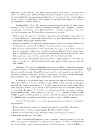 195
pode expor, pode explicar, pode pedir, pode perguntar, pode sugerir, pode recorrer a
outros atos de fala. Love e Mason (1995) sistematizam assim os atos comunicativos orais
da responsabilidade ou com participação do professor: (i) o professor diz coisas aos alunos
(expor, explicar ou conjecturar); (ii) o professor faz perguntas aos alunos; (iii) os alunos
discutem entre si e com o professor.
Também Emília Pedro (1982), com base em uma investigação, discute sobre como é
formada a prática na aula e como esse uso lingüístico implica uma competência semânti-
ca que reflete os contextos sociais. Relativamente às conclusões a que chega esta autora
sobre o discurso da aula de Matemática, destacam-se as seguintes:
• O discurso da aula segue um conjunto de regras que configuram papéis para professores
e alunos. O discurso é dominado pelo professor, por meio da ocupação do espaço de
linguagem e da produção da linguagem.
• O tipo de perguntas que o professor seleciona para formular na aula determina não só
as respostas dos alunos, mas também e em grande medida o seu conteúdo.
• Este padrão de discurso repete-se nos países industrializados, o que parece pressupor
que as regras gerais estão fora do controle do professor. O professor tem a autoridade,
mas ela forma-se fora do discurso e tem de ser executada. Assim, o professor está limi-
tado, quanto ao conhecimento, a transmitir e à forma desta transmissão.
• O discurso da sala de aula sofre limitações externas criadas pelo Estado (currículo, ho-
rários, material, etc.) e limitações internas (posição social dos alunos na sociedade de
que provêm).
As intervenções dos alunos dependem em grande medida do espaço discursivo que
o professor “reserva”, tendo em conta os modelos de ensino/aprendizagem que privilegia.
Em uma aula de resolução de problemas, por exemplo, será importante que o professor
estimule os alunos a mostrarem, dizerem, explicarem e criticarem as várias resoluções,
procurando que a sua contribuição seja limitada a metacomentários.
A formulação de perguntas ocupa um lugar de destaque no discurso da aula de
Matemática (Ellerton e Clarkson, 1996; Menezes, 1996), sendo aplicadas em situações
diversificadas e com intuitos variados. A arte de questionar tem sido muito usada nas es-
colas enquanto um meio a que o professor deve e pode recorrer para aumentar e melhorar
a participação dos alunos. Os benefícios do questionamento são apontados por alguns
investigadores (Ainley, 1988; Menezes, 1996; Vacc, 1993). Segundo Sadker e Sadker
(1982), o questionamento permite ao professor detectar dificuldades de aprendizagem,
ter feedback sobre aprendizagens anteriores, motivar o aluno e ajudá-lo a pensar.
Pereira (1991), baseado em um estudo que desenvolveu, assinala outras finalidades
das perguntas:
• Centrar a atenção dos alunos em aspectos que o professor considera relevantes.
• Provocar efeitos positivos na participação dos alunos (fazê-los falar).
• Promover no aluno uma atitude intelectual menos passiva (fazê-los pensar).
• Minimizar os efeitos da indisciplina.
Cohen e Manion (1992) defendem que as questões colocadas na sala de aula ser-
vem a duas grandes finalidades: (i) fazer pensar os alunos; (ii) testar o conhecimento
dos alunos (antes e após novas aprendizagens). Relativamente a estas finalidades, os
 