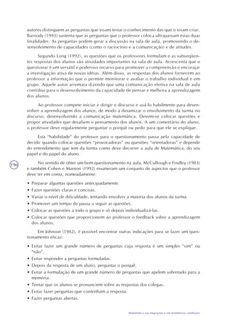 196
Matemática nas migrações e em fenômenos cotidianos
autores distinguem as perguntas que visam testar o conhecimento das que o visam criar.
Baroody (1993) sustenta que as perguntas que o professor coloca ultrapassam estas duas
finalidades. As perguntas podem gerar a discussão na sala de aula, promovendo o de-
senvolvimento de capacidades (como o raciocínio e a comunicação) e de atitudes.
Segundo Long (1992), as questões que os professores formulam e as subseqüen-
tes respostas dos alunos são atividades importantes na sala de aula. Acrescenta que o
questionar é um versátil e poderoso recurso para promover a compreensão e encorajar
a investigação ativa de novas idéias. Além disso, as respostas dos alunos fornecem ao
professor a informação que o permite monitorar e avaliar o trabalho individual e em
grupo. Aquele autor arremata dizendo que uma comunicação efetiva na sala de aula
contribui para o desenvolvimento da capacidade de pensar e melhora a aprendizagem
dos alunos.
Ao professor compete iniciar e dirigir o discurso e usá-lo habilmente para desen-
volver a aprendizagem dos alunos, de modo a dinamizar o envolvimento da turma no
discurso, desenvolvendo a comunicação matemática. Devem-se colocar questões e
propor atividades que desafiem o pensamento dos alunos. A um comentário do aluno,
o professor deve regularmente perguntar o porquê ou pedir para que ele se explique.
Esta “habilidade” do professor para o questionamento passa pela capacidade de
decidir quando colocar questões “provocadoras” ou questões “orientadoras” e depende
do entendimento que tem da forma como deve decorrer a aula de Matemática, do seu
papel e do papel do aluno.
No sentido de obter um bom questionamento na aula, McCullough e Findley (1983)
e também Cohen e Manion (1992) enumeram um conjunto de aspectos que o professor
deve ter em conta, nomeadamente:
• Preparar algumas questões antecipadamente.
• Fazer questões claras e concisas.
• Variar o nível de dificuldade, tentando envolver a maioria dos alunos da turma.
• Promover um tempo de pausa a seguir as questões.
• Colocar as questões a todo o grupo e só depois individualizá-las.
• Colocar questões que proporcionem ao professor o feedback sobre a aprendizagem
dos alunos.
Em Johnson (1982), é possível encontrar outras indicações para se fazer um ques-
tionamento eficaz:
• Evitar fazer um grande número de perguntas cuja resposta é um simples “sim” ou
“não”.
• Evitar responder a perguntas formuladas.
• Depois da resposta de um aluno, perguntar o porquê.
• Evitar a formulação de um grande número de perguntas que apelem sobretudo para a
memória.
• Tentar que os alunos se pronunciem sobre as respostas dos colegas.
• Evitar fazer perguntas que contenham a resposta.
• Fazer perguntas abertas.
 