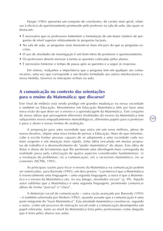 197
Hargie (1983) apresenta um conjunto de conclusões, de caráter mais geral, relati-
vas à eficácia do questionamento promovido pelo professor na sala de aula, das quais se
destacam:
• É necessário que os professores fomentem a formulação de um maior número de per-
guntas de nível superior relativamente às perguntas factuais.
• Na sala de aula, as perguntas orais mostram-se mais eficazes do que as perguntas es-
critas.
• O uso de atividades de investigação é um bom meio de promover o questionamento.
• Os professores devem reenviar à turma as questões colocadas pelos alunos.
• É necessário fomentar o tempo de pausa após as questões e a seguir às respostas.
Em síntese, realçamos a importância que a pergunta tem em qualquer ato comu-
nicativo, uma vez que corresponde a um desafio formulado aos outros interlocutores e,
nessa medida, favorece as interações verbais na aula.
A comunicação no contexto das orientações
para o ensino da Matemática: que discurso?
Este final de milênio está sendo pródigo em grandes mudanças na nossa sociedade
e também na Educação. Movimentos em Educação Matemática têm por base uma
nova visão do que deve ser o ensino e a aprendizagem da Matemática. Este conjunto
de novas idéias que pressupõem diferentes finalidades do ensino da Matemática tem
subjacentes novos enquadramentos metodológicos, diferentes papéis para o professor
e para o aluno e novas formas de avaliação.
A preparação para uma sociedade que entra em um novo milênio, pleno de
novos desafios, impõe uma nova forma de pensar a Educação. Mais do que informar,
cabe à escola formar pessoas capazes de se adaptarem a uma sociedade cada vez
mais exigente e em mutação mais rápida. Uma idéia veiculada em muitas propos-
tas de trabalho é o desenvolvimento do “poder matemático” do aluno. Esta idéia de
dotar o aluno de ferramentas que lhe permitam uma abordagem mais conseguida da
realidade passa pela valorização de quatro aspectos considerados fundamentais: (i)
a resolução de problemas; (ii) a comunicação; (iii) o raciocínio matemático; (iv) as
conexões (NCTM, 1991).
As principais razões para focar o ensino da Matemática na comunicação podem
ser sintetizadas, para Baroody (1993), em dois pontos: “a primeira é que a Matemática
é essencialmente uma linguagem – uma segunda linguagem; a outra é que a Matemá-
tica e o ensino da Matemática são, no seu âmago, atividades sociais” (p. 99). Aquele
autor sublinha que a Matemática é uma segunda linguagem, permitindo comunicar
idéias de forma “precisa” e “clara”.
A dimensão social da comunicação – outra razão avançada por Baroody (1993)
– é também salientada por Hiebert (1992), quando assume que a comunicação é uma
parte integrante do “fazer Matemática”. Esta atividade matemática constitui-se, segundo
o autor, como um processo de interação social onde a comunicação desempenha um
papel relevante, tanto ao nível da Matemática feita pelos profissionais como daquela
que é feita pelos alunos nas aulas.
 