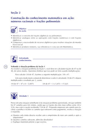18
Matemática nas migrações e em fenômenos cotidianos
Seção 2
Construção do conhecimento matemático em ação:
números racionais e frações polinomiais
• Identificar o conceito de frações algébricas ou polinomiais.
• Identificar analogias entre as operações com frações numéricas e com frações
algébricas.
• Comprovar a necessidade de recursos algébricos para resolver situações do mundo
físico-social.
• Identificar produtos notáveis, sua relevância e o seu uso em Matemática.
Objetivo
da seção
Voltando à situação-problema da Seção 1
Ao resolver a situação-problema da Seção 1, você deve ter calculado frações de 47 ou de
48, de vários modos. Queremos lembrar que isso pode ser feito usando multiplicações:
Para calcular 3/8 de 47, fazemos a seguinte multiplicação: 3/8 x 47.
Um outro modo muito comum de determinar o valor é calculando 1/8 de 47 e depois
multiplicando o resultado por 3, assim:
1/8 de 47 = 47 8 = 5,0875 3/8 de 47 = 3 x 5,875 = 17,625
Articulando
conhecimentos
Atividade 1
Pense em uma situação semelhante à da situação-problema apresentada, em que também
há 47 camelos para três irmãos, sendo que as frações dos dois mais velhos serão 3/8 e
5/16, mas com o caçula recebendo 7/24 de 47. Propondo emprestar um camelo para fa-
cilitar a partilha e receber os camelos que sobrarem como pagamento, resolva a situação
e responda:
a) Quanto cada irmão deveria receber sem o empréstimo de mais um camelo e após o
empréstimo?
b) Quantos camelos sobraram, além dos devolvidos?
c) Explique matematicamente o que ocorreu.
 