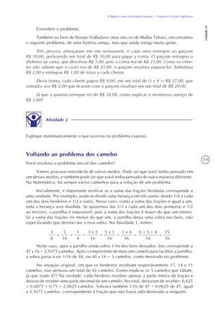 19
A Álgebra como ferramenta humana – Frações e Frações Algébricas
Unidade21
Considere o problema:
Também no livro de Renato Valladares (mas não no de Malba Tahan), encontramos
o seguinte problema, de uma história antiga, mas que ainda intriga muita gente.
Três pessoas almoçaram em um restaurante, e cada uma entregou ao garçom
R$ 10,00, perfazendo um total de R$ 30,00 para pagar a conta. O garçom entregou o
dinheiro ao caixa, que devolveu R$ 5,00, pois a conta era de R$ 25,00. Como os clien-
tes não sabiam que o custo era de R$ 25,00, o garçom resolveu enganá-los. Embolsou
R$ 2,00 e entregou R$ 1,00 de troco a cada cliente.
Desta forma, cada cliente pagou R$ 9,00, em um total de (3 x 9 =) R$ 27,00, que
somados aos R$ 2,00 que ficaram com o garçom resultam em um total de R$ 29,00.
Já que a quantia entregue foi de R$ 30,00, como explicar o misterioso sumiço de
R$ 1,00?
Atividade 2
Explique matematicamente o que ocorreu no problema exposto.
Voltando ao problema dos camelos
Você resolveu o problema inicial dos camelos?
Vamos procurar entendê-lo de vários modos. Pode ser que você tenha pensado em
um desses modos, e também pode ser que você tenha pensado de outra maneira diferente.
Na Matemática, há sempre vários caminhos para a solução de um problema.
Inicialmente, é importante verificar se a soma das frações herdadas corresponde a
uma unidade. Por exemplo, pode-se dividir uma herança em três partes dando 1/4 a cada
um dos dois herdeiros e 1/2 a outro. Nesse caso, como a soma das frações é igual a um,
toda a herança será dividida. Se quisermos dar 1/3 a cada um dos dois primeiros e 1/2
ao terceiro, a partilha é impossível, pois a soma das frações é maior do que um inteiro.
Se a soma das frações for menor do que um, a partilha deixa uma sobra nos bens, não
especificando que destino dar a essa sobra. Na Atividade 1, temos:
3
8
+
5
16
+
1
4
=
3 x 2
16
+
5 x 1
16
+
1 x 4
16
=
6 + 5 + 4
16
=
15
16
Neste caso, após a partilha ainda sobra 1/16 dos bens deixados. Isto corresponde a
47 16 = 2,9375 camelos. Após o empréstimo de mais um camelo para facilitar a partilha,
a sobra passa a ser 1/16 de 48, ou 48 16 = 3 camelos, como mostrado no problema.
Na situação original, em que os herdeiros recebiam respectivamente 17, 14 e 11
camelos, isso perfazia um total de 42 camelos. Como explicar os 5 camelos que faltam,
já que eram 47? Na verdade, cada herdeiro recebeu apenas a parte inteira da fração e
deixou de receber uma parte decimal de um camelo. No total, deixaram de receber: 0,625
+ 0,6875 + 0,75 = 2,0625 camelos. Sobrava também 1/16 de 47 = 0,0625 de 47, igual
a 2,9375 camelos, correspondente à fração que não havia sido destinada a ninguém.
 