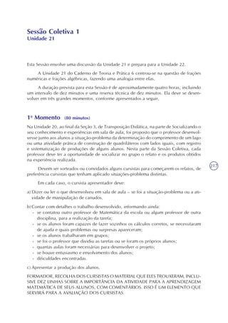 217
Sessão Coletiva 1
Unidade 21
Esta Sessão envolve uma discussão da Unidade 21 e prepara para a Unidade 22.
A Unidade 21 do Caderno de Teoria e Prática 6 centrou-se na questão de frações
numéricas e frações algébricas, fazendo uma analogia entre elas.
A duração prevista para esta Sessão é de aproximadamente quatro horas, incluindo
um intervalo de dez minutos e uma reserva técnica de dez minutos. Ela deve se desen-
volver em três grandes momentos, conforme apresentados a seguir.
1o
Momento (80 minutos)
Na Unidade 20, ao final da Seção 3, de Transposição Didática, na parte de Socializando o
seu conhecimento e experiências em sala de aula, foi proposto que o professor desenvol-
vesse junto aos alunos a situação-problema da determinação do comprimento de um lago
ou uma atividade prática de construção de quadriláteros com lados iguais, com registro
e sistematização de produções de alguns alunos. Nesta parte da Sessão Coletiva, cada
professor deve ter a oportunidade de socializar no grupo o relato e os produtos obtidos
na experiência realizada.
Devem ser sorteados ou convidados alguns cursistas para começarem os relatos, de
preferência cursistas que tenham aplicado situações-problema distintas.
Em cada caso, o cursista apresentador deve:
a) Dizer ou ler o que desenvolveu em sala de aula – se foi a situação-problema ou a ati-
vidade de manipulação de canudos.
b) Contar com detalhes o trabalho desenvolvido, informando ainda:
- se contatou outro professor de Matemática da escola ou algum professor de outra
disciplina, para a realização da tarefa;
- se os alunos foram capazes de fazer sozinhos os cálculos corretos, se necessitaram
de ajuda e quais problemas ou surpresas apareceram;
- se os alunos trabalharam em grupos;
- se foi o professor que dividiu as tarefas ou se foram os próprios alunos;
- quantas aulas foram necessárias para desenvolver o projeto;
- se houve entusiasmo e envolvimento dos alunos;
- dificuldades encontradas.
c) Apresentar a produção dos alunos.
FORMADOR, RECOLHA DOS CURSISTAS O MATERIAL QUE ELES TROUXERAM, INCLU-
SIVE DEZ LINHAS SOBRE A IMPORTÂNCIA DA ATIVIDADE PARA A APRENDIZAGEM
MATEMÁTICA DE SEUS ALUNOS, COM COMENTÁRIOS. ISSO É UM ELEMENTO QUE
SERVIRÁ PARA A AVALIAÇÃO DOS CURSISTAS.
 