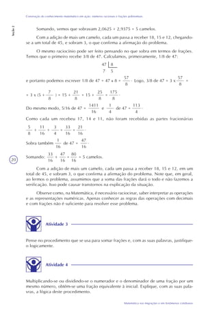 20
Matemática nas migrações e em fenômenos cotidianos
Construção do conhecimento matemático em ação: números racionais e frações polinomiais
Seção2
Somando, vemos que sobravam 2,0625 + 2,9375 = 5 camelos.
Com a adição de mais um camelo, cada um passa a receber 18, 15 e 12, chegando-
se a um total de 45, e sobram 3, o que confirma a afirmação do problema.
O mesmo raciocínio pode ser feito pensando no que sobra em termos de frações.
Temos que o primeiro recebe 3/8 de 47. Calculamos, primeiramente, 1/8 de 47:
47 8
7 5
e portanto podemos escrever 1/8 de 47 = 47 8 =
57
8
Logo, 3/8 de 47 = 3 x. 57
8
=
Do mesmo modo, 5/16 de 47 =
1411
16
e
1
4
de 47 =
113
4
.
Como cada um recebeu 17, 14 e 11, não foram recebidas as partes fracionárias
= 3 x (5 +
7
8
) = 15 +
21
8
= 15 +
25
8
=
175
8
.
5
8
+
11
16
+
3
4
=
33
16
=
21
16
.
Sobra também
1
16
de 47 =
47
16
.
Somando:
33
16
+
47
16
=
80
16
= 5 camelos.
Com a adição de mais um camelo, cada um passa a receber 18, 15 e 12, em um
total de 45, e sobram 3, o que confirma a afirmação do problema. Note que, em geral,
ao lermos o problema, assumimos que a soma das frações dará o todo e não fazemos a
verificação. Isso pode causar transtornos na explicação da situação.
Observe como, na Matemática, é necessário raciocinar, saber interpretar as operações
e as representações numéricas. Apenas conhecer as regras das operações com decimais
e com frações não é suficiente para resolver esse problema.
Atividade 3
Pense no procedimento que se usa para somar frações e, com as suas palavras, justifique-
o logicamente.
Atividade 4
Multiplicando-se ou dividindo-se o numerador e o denominador de uma fração por um
mesmo número, obtém-se uma fração equivalente à inicial. Explique, com as suas pala-
vras, a lógica deste procedimento.
 
