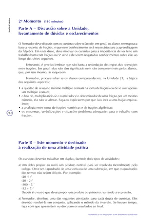218
Matemática nas migrações e em fenômenos cotidianos
SessãoColetiva
2o
Momento (110 minutos)
Parte A – Discussão sobre a Unidade,
levantamento de dúvidas e esclarecimentos
O Formador deve discutir com os cursistas sobre o fato de, em geral, os alunos terem pouca
base a respeito de frações, e que esse conhecimento será necessário para a aprendizagem
da Álgebra. Em vista disso, deve motivar os cursistas para a importância de ser feito um
trabalho bom com frações na 5a
série e de serem resgatados conhecimentos sobre elas ao
longo das séries seguintes.
Entretanto, é preciso lembrar que não basta a recordação das regras das operações
entre frações. Em geral, elas não têm significado nem são compreensíveis pelos alunos,
que, por isso mesmo, as esquecem.
Formador, procure saber se os alunos compreenderam, na Unidade 21, a lógica
dos seguintes aspectos:
• a questão de se usar o mínimo múltiplo comum na soma de frações ou de se usar apenas
um múltiplo comum;
• o fato de, multiplicando-se o numerador e o denominador de uma fração por um mesmo
número, ela não se alterar. Faça-os explicarem por que isso leva a uma fração equiva-
lente;
• a analogia entre soma de frações numéricas e de frações algébricas;
• os esquemas, verbalizações e situações-problema adequadas para o trabalho com
frações.
Parte B – Este momento é destinado
à realização de uma atividade prática
Os cursistas deverão trabalhar em duplas, fazendo dois tipos de atividades:
a) Um deles propõe ao outro um produto notável para ser resolvido mentalmente pelo
colega. Deve ser o quadrado de uma soma ou de uma subtração, em que os quadrados
dos termos não sejam difíceis. Por exemplo:
(20 -1)²
(20 - 2)²
(100 - 5)²
(12 + 5)²
Depois é o outro que deve propor um produto ao primeiro, variando a expressão.
a) Formador, distribua uma das seguintes atividades para cada dupla de cursistas. Eles
deverão resolvê-la em conjunto, aplicando o método da inversão. Se houver tempo,
faça com que apresentem ou discutam os resultados ao final.
 