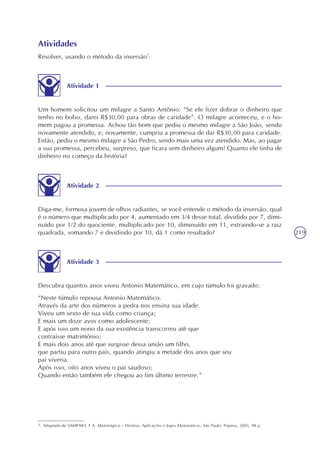 219
Atividade 1
Um homem solicitou um milagre a Santo Antônio: “Se ele fizer dobrar o dinheiro que
tenho no bolso, darei R$30,00 para obras de caridade”. O milagre aconteceu, e o ho-
mem pagou a promessa. Achou tão bom que pediu o mesmo milagre a São João, sendo
novamente atendido, e, novamente, cumpriu a promessa de dar R$30,00 para caridade.
Então, pediu o mesmo milagre a São Pedro, sendo mais uma vez atendido. Mas, ao pagar
a sua promessa, percebeu, surpreso, que ficara sem dinheiro algum! Quanto ele tinha de
dinheiro no começo da história?
Atividades
Resolver, usando o método da inversão7
:
7. Adaptado de SAMPAIO, F.A. Matemágica – História, Aplicações e Jogos Matemáticos. São Paulo: Papirus, 2005. 98 p.
Atividade 2
Diga-me, formosa jovem de olhos radiantes, se você entende o método da inversão, qual
é o número que multiplicado por 4, aumentado em 3/4 desse total, dividido por 7, dimi-
nuído por 1/2 do quociente, multiplicado por 10, diminuído em 11, extraindo-se a raiz
quadrada, somando 7 e dividindo por 10, dá 1 como resultado?
Atividade 3
Descubra quantos anos viveu Antonio Matemático, em cujo túmulo foi gravado:
“Neste túmulo repousa Antonio Matemático.
Através da arte dos números a pedra nos ensina sua idade.
Viveu um sexto de sua vida como criança;
E mais um doze avos como adolescente;
E após isso um nono da sua existência transcorreu até que
contraísse matrimônio;
E mais dois anos até que surgisse dessa união um filho,
que partiu para outro país, quando atingiu a metade dos anos que seu
pai viveria.
Após isso, oito anos viveu o pai saudoso;
Quando então também ele chegou ao fim último terrestre.”
 