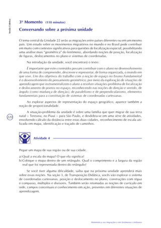 220
Matemática nas migrações e em fenômenos cotidianos
SessãoColetiva
3o
Momento (110 minutos)
Conversando sobre a próxima unidade
O tema central da Unidade 22 serão as migrações entre países diferentes ou em um mesmo
país. Um estudo sobre os movimentos migratórios no mundo e no Brasil pode contribuir
em muito com contextos significativos para questões de localização espacial, possibilitando
uma análise mais “geométrica” do fenômeno, abordando noções de posição, localização
de figuras, deslocamentos no plano e sistemas de coordenadas.
Na introdução da unidade, você encontrará o texto:
É importante que estes conteúdos possam contribuir com o aluno no desenvolvimento
de uma forma de compreender, descrever e representar, de forma organizada, o mundo em
que vive. Um dos objetivos do trabalho com a noção de espaço no Ensino Fundamental
é o desenvolvimento do pensamento geométrico, por meio da exploração de situações de
aprendizagem que instrumentalizem o aluno a resolver situações-problema de localização
e deslocamento de pontos no espaço, reconhecendo nas noções de direção e sentido, de
ângulo (como mudança de direção), de paralelismo e de perpendicularismo, elementos
fundamentais para a constituição de sistemas de coordenadas cartesianas.
Ao explorar aspectos de representação do espaço geográfico, aparece também a
noção de proporcionalidade.
A situação-problema da unidade é sobre uma família que quer migrar de sua terra
natal – Teresina, no Piauí – para São Paulo, e desdobra-se em uma série de atividades,
envolvendo cálculo da distância entre estas duas cidades, reconhecimento de escala uti-
lizada em mapa, identificação e traçado de caminhos.
Atividade 4
Pegue um mapa de sua região ou de sua cidade.
a) Qual a escala do mapa? O que ela significa?
b) Coloque o mapa dentro de um retângulo. Qual o comprimento e a largura da região
real que foi representada dentro do retângulo?
Se você tiver alguma dificuldade, saiba que na próxima unidade aprenderá mais
sobre essas noções. Na seção 3, de Transposição Didática, vocês vão explorar o sistema
de coordenadas cartesianas, posição e deslocamento no plano, construções com régua
e compasso, múltiplos e divisores. Também serão retomadas as noções de currículo em
rede, campos conceituais e conhecimento em ação, presentes em diferentes situações de
aprendizagem.
 