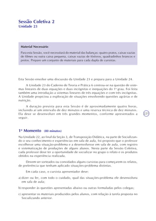 221
Sessão Coletiva 2
Unidade 23
Esta Sessão envolve uma discussão da Unidade 23 e prepara para a Unidade 24.
A Unidade 23 do Caderno de Teoria e Prática 6 centrou-se na questão de siste-
mas lineares de duas equações e duas incógnitas e inequações do 1o
grau. Foi feita
também uma introdução a sistemas lineares de três equações e com três incógnitas.
A Unidade propiciou a exploração de situações envolvendo questões agrárias e de
nutrição.
A duração prevista para esta Sessão é de aproximadamente quatro horas,
incluindo aí um intervalo de dez minutos e uma reserva técnica de dez minutos.
Ela deve se desenvolver em três grandes momentos, conforme apresentados a
seguir.
1o
Momento (80 minutos)
Na Unidade 22, ao final da Seção 3, de Transposição Didática, na parte de Socializan-
do o seu conhecimento e experiências em sala de aula, foi proposto que o professor
escolhesse uma situação-problema e a desenvolvesse em sala de aula, com registro
e sistematização de produções de alguns alunos. Nesta parte da Sessão Coletiva,
cada professor deve ter a oportunidade de socializar no grupo o relato e os produtos
obtidos na experiência realizada.
Devem ser sorteados ou convidados alguns cursistas para começarem os relatos,
de preferência que tenham aplicado situações-problema distintas.
Em cada caso, o cursista apresentador deve:
a) dizer ou ler, com todo o cuidado, qual das situações-problema ele desenvolveu
em sala de aula;
b) responder às questões apresentadas abaixo ou outras formuladas pelos colegas;
c) apresentar os materiais produzidos pelos alunos, com relação à tarefa proposta no
Socializando anterior.
Material Necessário
Para esta Sessão, você necessitará do material das balanças: quatro pratos, caixas vazias
de filmes ou outra caixa pequena, caixas vazias de fósforos, quadradinhos brancos e
pretos. Prepare um conjunto de materiais para cada dupla de cursistas.
 