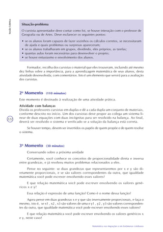 222
Matemática nas migrações e em fenômenos cotidianos
SessãoColetiva
Situação-problema
O cursista apresentador deve contar como foi, se houve interação com o professor de
Geografia ou de Artes. Deve esclarecer os seguintes pontos:
• se os alunos foram capazes de fazer sozinhos os cálculos corretos, se necessitaram
de ajuda e quais problemas ou surpresas apareceram;
• se os alunos trabalharam em grupos, dividindo, eles próprios, as tarefas;
• quantas aulas foram necessárias para desenvolver o projeto;
• se houve entusiasmo e envolvimento dos alunos.
Formador, recolha dos cursistas o material que eles trouxeram, incluindo até mesmo
dez linhas sobre a importância, para a aprendizagem matemática de seus alunos, desta
atividade desenvolvida; com comentários. Isto é um elemento que servirá para a avaliação
dos cursistas.
2o
Momento (110 minutos)
Este momento é destinado à realização de uma atividade prática.
Atividade com balanças
Divida os professores cursistas em duplas e dê a cada dupla um conjunto de materiais,
conforme descrito no início. Um dos cursistas deve propor ao colega um sistema li-
near de duas equações com duas incógnitas para ser resolvido na balança. Ao final,
deverá ser resolvido o sistema e verificado se a solução da balança está correta.
Se houver tempo, devem ser invertidos os papéis de quem propõe e de quem resolve
o sistema.
3o
Momento (30 minutos)
Conversando sobre a próxima unidade
Certamente, você conhece os conceitos de proporcionalidade direta e inversa
entre grandezas, e já resolveu muitos problemas relacionados a eles.
Pense no seguinte: se duas grandezas que representaremos por x e y são di-
retamente proporcionais, e se são valores correspondentes da outra, que igualdade
matemática você pode escrever envolvendo esses valores?
E que relação matemática você pode escrever envolvendo os valores gené-
ricos x e y?
Essa relação é expressão de uma função? Como é o nome dessa função?
Agora pense em duas grandezas x e y que são inversamente proporcionais, e faça o
mesmo, isto é, se x1 , x2 , x3 são valores de uma e y1 , y2 , y3 são valores corresponden-
tes da outra, que igualdade matemática você pode escrever envolvendo esses valores?
E que relação matemática você pode escrever envolvendo os valores genéricos x
e y, neste caso?
 