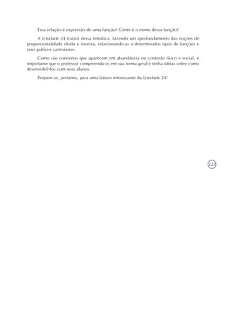 223
Essa relação é expressão de uma função? Como é o nome dessa função?
A Unidade 24 tratará dessa temática, fazendo um aprofundamento das noções de
proporcionalidade direta e inversa, relacionando-as a determinados tipos de funções e
seus gráficos cartesianos.
Como são conceitos que aparecem em abundância no contexto físico e social, é
importante que o professor compreenda-os em sua forma geral e tenha idéias sobre como
desenvolvê-los com seus alunos.
Prepare-se, portanto, para uma leitura interessante da Unidade 24!
 