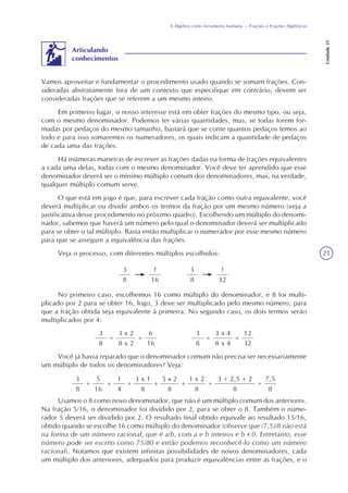 21
A Álgebra como ferramenta humana – Frações e Frações Algébricas
Unidade21
Vamos aproveitar e fundamentar o procedimento usado quando se somam frações. Con-
sideradas abstratamente fora de um contexto que especifique em contrário, devem ser
consideradas frações que se referem a um mesmo inteiro.
Em primeiro lugar, o nosso interesse está em obter frações do mesmo tipo, ou seja,
com o mesmo denominador. Podemos ter várias quantidades, mas, se todas forem for-
madas por pedaços do mesmo tamanho, bastará que se conte quantos pedaços temos ao
todo e para isso somaremos os numeradores, os quais indicam a quantidade de pedaços
de cada uma das frações.
Há inúmeras maneiras de escrever as frações dadas na forma de frações equivalentes
a cada uma delas, todas com o mesmo denominador. Você deve ter aprendido que esse
denominador deverá ser o mínimo múltiplo comum dos denominadores, mas, na verdade,
qualquer múltiplo comum serve.
O que está em jogo é que, para escrever cada fração como outra equivalente, você
deverá multiplicar ou dividir ambos os termos da fração por um mesmo número (veja a
justificativa desse procedimento no próximo quadro). Escolhendo um múltiplo do denomi-
nador, sabemos que haverá um número pelo qual o denominador deverá ser multiplicado
para se obter o tal múltiplo. Basta então multiplicar o numerador por esse mesmo número
para que se assegure a equivalência das frações.
Veja o processo, com diferentes múltiplos escolhidos:
Articulando
conhecimentos
3
8
?
16
3
8
?
32
No primeiro caso, escolhemos 16 como múltiplo do denominador, e 8 foi multi-
plicado por 2 para se obter 16, logo, 3 deve ser multiplicado pelo mesmo número, para
que a fração obtida seja equivalente à primeira. No segundo caso, os dois termos serão
multiplicados por 4:
3
8
=
3 x 2
8 x 2
6
16
=
3
8
=
3 x 4
8 x 4
12
32
=
Você já havia reparado que o denominador comum não precisa ser necessariamente
um múltiplo de todos os denominadores? Veja:
3
8
+
5
16
+
1
4
=
3 x 1
8
+
5 2
8
+
1 x 2
8
=
3 + 2,5 + 2
8
=
7,5
8
Usamos o 8 como novo denominador, que não é um múltiplo comum dos anteriores.
Na fração 5/16, o denominador foi dividido por 2, para se obter o 8. Também o nume-
rador 5 deverá ser dividido por 2. O resultado final obtido equivale ao resultado 15/16,
obtido quando se escolhe 16 como múltiplo do denominador (observe que (7,5)/8 não está
na forma de um número racional, que é a/b, com a e b inteiros e b 0. Entretanto, esse
número pode ser escrito como 75/80 e então podemos reconhecê-lo como um número
racional). Notamos que existem infinitas possibilidades de novos denominadores, cada
um múltiplo dos anteriores, adequados para produzir equivalências entre as frações, e o
 