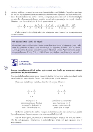 22
Matemática nas migrações e em fenômenos cotidianos
Construção do conhecimento matemático em ação: números racionais e frações polinomiais
Seção2
mínimo múltiplo comum é apenas uma das múltiplas possibilidades.Outro fato que deve
ser notado é que podemos tomar como novo denominador o produto dos denominadores.
Se os denominadores são primos entre si, esse produto coincide com o mínimo múltiplo
comum. É melhor apenas indicar o produto, sem efetuá-lo, para evitar excesso de cálculos.
Observe, com denominadores 5, 7 e 2 (primos entre si):
3
5
+
4
7
+
1
2
=
3 x 7 x 2
5 x 7 x 2
+
1 x 5 x 7
5 x 7 x 2
=
42 + 40 + 35
5 x 7 x 2
=
117
70
Cada numerador é multiplicado pelos fatores que não comparecem no denominador
correspondente.
Um desafio sobre a soma de frações
Gestarlino, jogador de basquete, fez no treino duas sessões de 10 lances ao cesto, cada
uma. Na primeira, acertou 5 dos 10 lances; e, na segunda, acertou 7 dos 10 lances.
Assim, podemos dizer que Gestarlino acertou 12 em 20 lances. Aparentemente, pode-
mos concluir que 5/10 + 7/10 = 12/20. Como você indica e explica o erro havido?
Por que multiplicar ou dividir ambos os termos de uma fração por um mesmo número
produz uma fração equivalente?
Se estou trabalhando com metades, e quero trabalhar com sextos, tenho que dividir cada
metade em três partes iguais. Ficarei com mais partes, porém menores.
Para cada metade que eu tinha, obtenho três sextos. Observe:
Articulando
conhecimentos
1
2
?
6
=
x 3
x 3
1
2
3
6
=
Multiplicar o
denominador por 3 reduz
o tamanho da fração à
terça parte do que era.
Multiplicar o numerador
por 3 aumenta em 3
vezes a quantidade de
partes que se pega.
Reduzir o tamanho das partes, e depois tomar mais partes para compensar, acaba
fazendo com que fiquemos com a mesma quantidade inicial.
De um modo geral, multiplicar o denominador por n reduz em n vezes o tama-
nho de cada pedaço; e multiplicar o numerador por n faz com que o pedaço seja n
vezes maior.
 