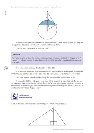 24
Matemática nas migrações e em fenômenos cotidianos
Construção do conhecimento matemático em ação: números racionais e frações polinomiais
Seção2
Para se saber a porcentagem visível da superfície da Terra, é preciso que se compare
a superfície da calota visível com a superfície total da Terra.
Temos: área da superfície esférica = 4 r2
.
Lembrete
Em uma esfera, a área do círculo máximo (que contém o diâmetro) é igual a r2
,
sendo r o raio da esfera. A área da superfície esférica total é o quádruplo dessa área:
S = 4 r2
.
Área l da calota esférica de altura BE = 2 r (BE).
BE é uma distância difícil de ser determinada e seria bom se pudéssemos expressá-la
em termos de h (altura da nave) e de r (raio da Terra), que são distâncias conhecidas.
Para isso, vamos trabalhar com triângulos e figuras que envolvam r, h, BE.
O triângulo ACD é retângulo, visto que DC é tangente à superfície da Terra, sen-
do, portanto, perpendicular ao raio da Terra. BC é uma altura deste triângulo, relativa à
hipotenusa. Nesta situação, temos uma semelhança de três triângulos muito conhecida e
usada em Matemática. Veja a seguir.
A altura relativa à hipotenusa e três triângulos semelhantes especiais
Articulando
conhecimentos
 