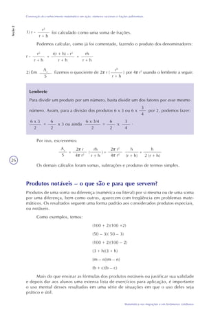 26
Matemática nas migrações e em fenômenos cotidianos
Construção do conhecimento matemático em ação: números racionais e frações polinomiais
Seção2
1) r -
r2
r + h
foi calculado como uma soma de frações.
Podemos calcular, como já foi comentado, fazendo o produto dos denominadores:
r -
r2
r + h
=
r(r + h) - r2
r + h
=
rh
r + h
2) Em
rh
r + h
( )fizemos o quociente de 2 r
Az
S
por 4 r2
usando o lembrete a seguir:
Lembrete
Para dividir um produto por um número, basta dividir um dos fatores por esse mesmo
número. Assim, para a divisão dos produtos 6 x 3 ou 6 x
3
4
por 2, podemos fazer:
6 x 3
2
=
6 x 3/4
2
6
2
x 3 ou ainda =
6
2
x
3
4
.
Por isso, escrevemos:
Az
S
=
2 r
4 r2
=
rh
r + h
h
2 (r + h)
( )
2 r2
4 r2
h
(r + h)
=
Os demais cálculos foram somas, subtrações e produtos de termos simples.
Produtos notáveis – o que são e para que servem?
Produtos de uma soma ou diferença (numérica ou literal) por si mesma ou de uma soma
por uma diferença, bem como outros, aparecem com freqüência em problemas mate-
máticos. Os resultados seguem uma forma padrão aos considerados produtos especiais,
ou notáveis.
Como exemplos, temos:
(100 + 2)(100 +2)
(50 – 3)( 50 – 3)
(100 + 2)(100 – 2)
(3 + h)(3 + h)
(m – n)(m – n)
(b + c)(b – c)
Mais do que ensinar as fórmulas dos produtos notáveis ou justificar sua validade
e depois dar aos alunos uma extensa lista de exercícios para aplicação, é importante
o uso mental desses resultados em uma série de situações em que o uso deles seja
prático e útil.
 