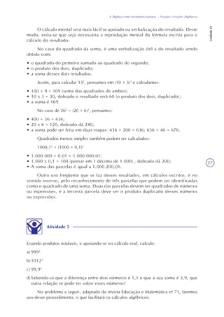 27
A Álgebra como ferramenta humana – Frações e Frações Algébricas
Unidade21
O cálculo mental será mais fácil se apoiado na verbalização do resultado. Deste
modo, evita-se que seja necessária a reprodução mental da fórmula escrita para o
cálculo do resultado.
No caso do quadrado da soma, é uma verbalização útil a do resultado sendo
obtido com:
• o quadrado do primeiro somado ao quadrado do segundo;
• o produto dos dois, duplicado;
• a soma desses dois resultados.
Assim, para calcular 132
, pensamos em (10 + 3)2
e calculamos:
• 100 + 9 = 109 (soma dos quadrados de ambos);
• 10 x 3 = 30, dobrado o resultado será 60 (o produto dos dois, duplicado);
• a soma é 169.
No caso de 262
= (20 + 6)2
, pensamos:
• 400 + 36 = 436;
• 20 x 6 = 120, dobrado dá 240;
• a soma pode ser feita em duas etapas: 436 + 200 = 636; 636 + 40 = 676.
Quadrados menos simples também podem ser calculados:
1000,12
= (1000 + 0,1)2
• 1.000.000 + 0,01 = 1.000.000,01;
• 1.000 x 0,1 = 100 (pensar em 1 décimo de 1.000) , dobrado dá 200;
• A soma das parcelas é igual a 1.000.200,01.
Outro uso freqüente que se faz desses resultados, em cálculos escritos, é no
sentido inverso, pelo reconhecimento de três parcelas que podem ser identificadas
como o quadrado de uma soma. Duas das parcelas devem ser quadrados de números
ou expressões, e a terceira parcela deve ser o produto duplicado desses números
ou expressões.
Atividade 5
Usando produtos notáveis, e apoiando-se no cálculo oral, calcule:
a) 9992
b) 10122
c) 99,92
d) Sabendo-se que a diferença entre dois números é 1,1 e que a sua soma é 3,9, que
outra relação se pode ter sobre esses números?
No problema a seguir, adaptado da revista Educação e Matemática no
71, faremos
uso desse procedimento, o que facilitará os cálculos algébricos.
 