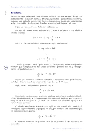 28
Matemática nas migrações e em fenômenos cotidianos
Construção do conhecimento matemático em ação: números racionais e frações polinomiais
Seção2
Problema
Duas crianças que gostavam de fazer operações numéricas contaram o número de lápis que
cada uma tinha e calcularam a soma, a diferença, o produto e o quociente desses números,
somando tudo ao final e obtendo 363. Depois, disseram o que tinham feito ao irmão mais
velho de uma delas, desafiando-o a descobrir a quantidade de lápis de cada uma.
Sejam x e y as quantidades de lápis de cada criança.
Em princípio, temos apenas uma equação com duas incógnitas, o que admitiria
infinitas soluções:
(x + y) + (x - y) + xy +
x
y
= 363
Em todo caso, vamos fazer as simplificações algébricas possíveis:
2x + xy +
x
y
= 363
ou
x (2 + y + )
1
y
= 363
Também podemos colocar 1/y em evidência. Isto equivale a trabalhar no primeiro
membro, que é um produto de dois fatores, dividindo o primeiro fator por y e multipli-
cando o segundo fator por y:
x
y
(2y + y2
+ 1) = 363
Repare que, dentro dos parênteses, temos três parcelas: duas sendo quadrados de y
e de 1; e a terceira parcela correspondendo ao produto y x 1 dobrado.
Logo, a soma corresponde ao quadrado de y + 1:
x
y
(y + 1)2
= 363
No primeiro membro, temos uma fração algébrica (veja o Lembrete abaixo). O poli-
nômio do denominador é y. A expressão toda é uma equação algébrica (veja o Lembrete
a seguir), em duas incógnitas (x e y). Não há uma fórmula para resolver tal equação, mas
nem tudo está perdido.
O primeiro membro está em uma forma algébrica bem simplificada. Uma idéia é
investigar o segundo membro, o que pode ser feito, por exemplo, com a decomposição
do número em fatores primos:
x
y
(y + 1)2
= 3 x 112
O primeiro membro é um produto e um dos seus termos é uma expressão ao
quadrado.
 