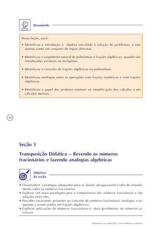 30
Matemática nas migrações e em fenômenos cotidianos
Resumindo
Nesta Seção, você:
• Identificou a introdução à álgebra vinculada à solução de problemas, e não
apenas como um conjunto de regras abstratas.
• Identificou o surgimento natural de polinômios e frações algébricas, quando são
introduzidas variáveis ou incógnitas.
• Identificou o conceito de frações algébricas ou polinomiais
• Identificou analogias entre as operações com frações numéricas e com frações
algébricas.
• Identificou o papel dos produtos notáveis na simplificação dos cálculos e em
cálculos mentais.
Seção 3
Transposição Didática – Revendo os números
fracionários e fazendo analogias algébricas
• Desenvolver estratégias adequadas para os alunos ultrapassarem a falta de entendi-
mento sobre os números fracionários.
• Explorar um novo paradigma para a compreensão dos números fracionários e das
relações entre eles.
• Perceber invariantes presentes no conceito de números fracionários (análogos a es-
quemas a serem usados em frações algébricas).
• Explorar aplicações de números fracionários e, mais geralmente, de números ra-
cionais.
Objetivo
da seção
 