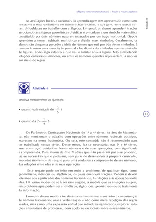 31
A Álgebra como ferramenta humana – Frações e Frações Algébricas
Unidade21
As avaliações locais e nacionais da aprendizagem têm apresentado como uma
constante o mau rendimento em números fracionários, o que gera, entre outras coi-
sas, dificuldades no trabalho com a álgebra. Em geral, os alunos aprendem frações
associando-as a figuras geométricas divididas e pintadas e a um símbolo matemático
constituído por dois números naturais separados por um traço horizontal. Depois
aprendem a somar, subtrair, multiplicar e dividir esses símbolos. Geralmente, os
alunos não chegam a perceber a idéia de número que está por trás desses símbolos. É
comum fazerem uma associação pontual e localizada dos símbolos a partes pintadas
de figuras, como algo estático e que vai se limitar àquela figura. Não estabelecem
relações entre esses símbolos, ou entre os números que eles representam, a não ser
por meio de regras.
Atividade 6
Resolva mentalmente as questões:
3
5
?• quanto vale metade de
1
4
?• quanto dá 2 -
Os Parâmetros Curriculares Nacionais de 1a
a 4a
séries, na área de Matemáti-
ca, não mencionam o trabalho com operações entre números racionais positivos,
expressos na forma fracionária. Ou seja, este conteúdo não é recomendado para
ser trabalhado nessas séries. Desse modo, faz-se necessária, nas 5a
e 6a
séries,
uma construção cuidadosa desses números e de suas operações, com significado
e compreensão. Para alunos de 6a
e 7a
séries que não passaram por esse processo,
faz-se necessário que o professor, sem parar de desenvolver a proposta curricular,
encontre momentos de resgate para uma verdadeira compreensão desses números,
das relações entre eles e de suas operações.
Esse resgate pode ser feito em meio a problemas de qualquer tipo, como
geométricos, métricos ou algébricos, os quais envolvam frações. Podem e devem
referir-se aos significados dos números fracionários, às relações e às operações entre
eles. Há vários modos de se fazer esse resgate, à medida que as situações surgem,
em problemas que podem ser aritméticos, algébricos, geométricos ou de tratamento
da informação.
Exemplos desses modos são: destacar os invariantes associados à conceituação
de número fracionário; usar a verbalização – não como mera repetição das regras
usadas, mas como uma expressão verbal que introduza significados; explorar solu-
ções alternativas de problemas, com apelo ao raciocínio sobre esses números.
 