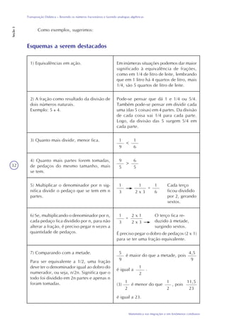 32
Matemática nas migrações e em fenômenos cotidianos
Transposição Didática – Revendo os números fracionários e fazendo analogias algébricas
Seção3
Como exemplos, sugerimos:
Esquemas a serem destacados
1) Equivalências em ação. Em inúmeras situações podemos dar maior
significado à equivalência de frações,
como em 1/4 de litro de leite, lembrando
que em 1 litro há 4 quartos de litro, mais
1/4, são 5 quartos de litro de leite.
2) A fração como resultado da divisão de
dois números naturais.
Exemplo: 5 4.
Pode-se pensar que dá 1 e 1/4 ou 5/4.
Também pode-se pensar em dividir cada
uma (das 5 coisas) em 4 partes. Da divisão
de cada coisa vai 1/4 para cada parte.
Logo, da divisão das 5 surgem 5/4 em
cada parte.
3) Quanto mais dividir, menor fica. 1
9
<
1
6
4) Quanto mais partes forem tomadas,
de pedaços do mesmo tamanho, mais
se tem.
9
5
>
6
5
5) Multiplicar o denominador por n sig-
nifica dividir o pedaço que se tem em n
partes.
Cada terço
ficou dividido
por 2, gerando
sextos.
1
3
=
1
2 x 3
1
6
6) Se, multiplicando o denominador por n,
cada pedaço fica dividido por n, para não
alterar a fração, é preciso pegar n vezes a
quantidade de pedaços.
O terço fica re-
duzido à metade,
surgindo sextos.
1
3
=
2 x 1
2 x 3
É preciso pegar o dobro de pedaços (2 x 1)
para se ter uma fração equivalente.
7) Comparando com a metade.
Para ser equivalente a 1/2, uma fração
deve ter o denominador igual ao dobro do
numerador, ou seja, n/2n. Significa que o
todo foi dividido em 2n partes e apenas n
foram tomadas.
5
9
é maior do que a metade, pois
4,5
9
é igual a
1
2
.
(3) é menor do que , pois
1
2
11,5
23
1
2
é igual a 23.
 