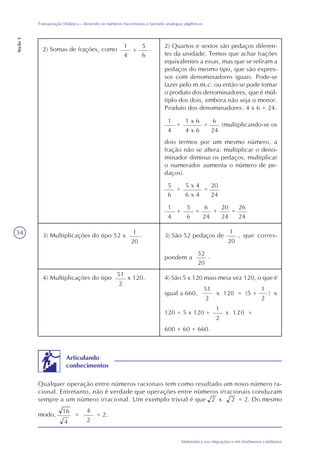 34
Matemática nas migrações e em fenômenos cotidianos
Transposição Didática – Revendo os números fracionários e fazendo analogias algébricas
Seção3
2) Quartos e sextos são pedaços diferen-
tes da unidade. Temos que achar frações
equivalentes a essas, mas que se refiram a
pedaços do mesmo tipo, que são expres-
sos com denominadores iguais. Pode-se
fazer pelo m.m.c. ou então se pode tomar
o produto dos denominadores, que é múl-
tiplo dos dois, embora não seja o menor.
Produto dos denominadores: 4 x 6 = 24.
2) Somas de frações, como
1
4
+
5
6
.
1
4
=
1 x 6
4 x 6
=
6
24
(multiplicando-se os
dois termos por um mesmo número, a
fração não se altera: multiplicar o deno-
minador diminui os pedaços, multiplicar
o numerador aumenta o número de pe-
daços).
5
6
=
5 x 4
6 x 4
=
20
24
1
4
+ =
6
24
5
6
+
20
24
=
26
24
3) Multiplicações do tipo 52 x
1
20
. 3) São 52 pedaços de
1
20
, que corres-
pondem a
52
20
.
4) Multiplicações do tipo
51
2
4) São 5 x 120 mais meia vez 120, o que éx 120.
igual a 660.
51
2
x 120 = (5 + ) x
1
2
120 = 5 x 120 +
1
2
x 120 =
600 + 60 = 660.
Qualquer operação entre números racionais tem como resultado um novo número ra-
cional. Entretanto, não é verdade que operações entre números irracionais conduzam
sempre a um número irracional. Um exemplo trivial é que 2 x 2 = 2. Do mesmo
Articulando
conhecimentos
modo,
16
4
=
4
2
= 2.
 