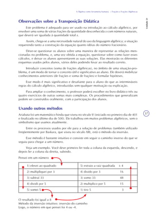 37
A Álgebra como ferramenta humana – Frações e Frações Algébricas
Unidade21
Observações sobre a Transposição Didática
Este problema é adequado para ser usado na introdução ao cálculo algébrico, por
envolver uma soma de várias frações da quantidade desconhecida x com números naturais,
que deverá ser igualada à quantidade total x.
Assim, chega-se a uma necessidade natural do uso da linguagem algébrica; a situação
requerendo tanto a construção da equação quanto idéias do número fracionário.
Deve-se questionar os alunos sobre uma maneira de representar as relações men-
cionadas no problema, e, uma vez obtida a equação, questionar sobre como fazer esses
cálculos, e deixar os alunos apresentarem as suas soluções. Elas mostrarão os diferentes
esquemas usados pelos alunos, vários deles podendo levar ao resultado correto.
Introduzir conceitos (soma de frações algébricas), no âmbito de uma situação-pro-
blema, é um modo de tornar o conceito útil e significativo ao aluno. Ele deverá mobilizar
conhecimentos anteriores (de frações e soma de frações) e formular hipóteses.
Esse modo é mais significativo e desafiante para o aluno do que as intermináveis
regras do cálculo algébrico, introduzidas sem qualquer motivação ou explicação.
Para ampliar o conhecimento, o professor poderá escolher no livro didático três ou
quatro exercícios de outras somas mais complexas. Os procedimentos que generalizam
podem ser construídos oralmente, com a participação dos alunos.
Usando outros métodos
Ariabata foi um matemático hindu que viveu no século V (iniciado no primeiro dia de 401
e finalizado no último dia de 500). Ele trabalhou em muitos problemas algébricos, sem o
simbolismo que usamos atualmente.
Entre os processos usados por ele para a solução de problemas (também utilizado
freqüentemente por Baskara, que viveu no século XII), está o método da inversão.
Esse método é bastante intuitivo e consiste em seguir o caminho inverso do que se
seguiu para chegar a um número.
Veja um exemplo. Você deve primeiro ler toda a coluna da esquerda, descendo, e
depois ler a coluna da direita, subindo.
Pensei em um número
1) elevei ao quadrado
2) multipliquei por 3
3) subtraí 33
4) dividi por 5
5) somei 5
5) extraio a raiz quadrada ± 4
4) divido por 3 16
3) somo 33 48
2) multiplico por 5 15
1) tiro 5 3
O resultado foi igual a 8
Método da inversão intuitivo: inversão do caminho
Logo, o número em que pensei foi 4 ou -4.
 