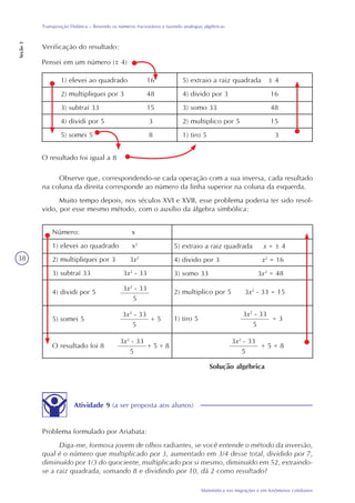 38
Matemática nas migrações e em fenômenos cotidianos
Transposição Didática – Revendo os números fracionários e fazendo analogias algébricas
Seção3
Verificação do resultado:
Pensei em um número (± 4)
1) elevei ao quadrado 16
2) multipliquei por 3 48
3) subtraí 33 15
4) dividi por 5 3
5) somei 5 8
5) extraio a raiz quadrada ± 4
4) divido por 3 16
3) somo 33 48
2) multiplico por 5 15
1) tiro 5 3
O resultado foi igual a 8
Observe que, correspondendo-se cada operação com a sua inversa, cada resultado
na coluna da direita corresponde ao número da linha superior na coluna da esquerda.
Muito tempo depois, nos séculos XVI e XVII, esse problema poderia ter sido resol-
vido, por esse mesmo método, com o auxílio da álgebra simbólica:
Número: x
1) elevei ao quadrado x2
2) multipliquei por 3 3x2
3) subtraí 33 3x2
- 33
5) extraio a raiz quadrada x = ± 4
4) divido por 3 x2
= 16
3) somo 33 3x2
= 48
4) dividi por 5
3x2
- 33
5
5) somei 5
3x2
- 33
5
+ 5
O resultado foi 8
3x2
- 33
5
+ 5 = 8
1) tiro 5
3x2
- 33
5
= 3
3x2
- 33
5
+ 5 = 8
2) multiplico por 5 3x2
- 33 = 15
Solução algébrica
Atividade 9 (a ser proposta aos alunos)
Problema formulado por Ariabata:
Diga-me, formosa jovem de olhos radiantes, se você entende o método da inversão,
qual é o número que multiplicado por 3, aumentado em 3/4 desse total, dividido por 7,
diminuído por 1/3 do quociente, multiplicado por si mesmo, diminuído em 52, extraindo-
se a raiz quadrada, somando 8 e dividindo por 10, dá 2 como resultado?
 