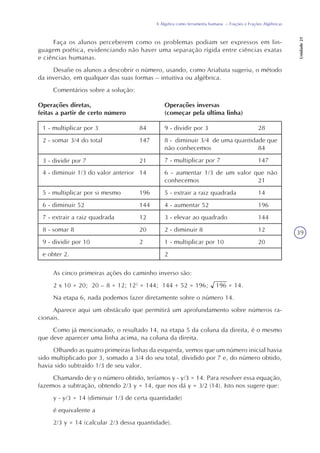 39
A Álgebra como ferramenta humana – Frações e Frações Algébricas
Unidade21
Faça os alunos perceberem como os problemas podiam ser expressos em lin-
guagem poética, evidenciando não haver uma separação rígida entre ciências exatas
e ciências humanas.
Desafie os alunos a descobrir o número, usando, como Ariabata sugeriu, o método
da inversão, em qualquer das suas formas – intuitiva ou algébrica.
Comentários sobre a solução:
Operações diretas,
feitas a partir de certo número
Operações inversas
(começar pela última linha)
1 - multiplicar por 3 84
2 - somar 3/4 do total 147
9 - dividir por 3 28
8 - diminuir 3/4 de uma quantidade que
não conhecemos 84
7 - multiplicar por 7 147
6 - aumentar 1/3 de um valor que não
conhecemos 21
5 - extrair a raiz quadrada 14
4 - aumentar 52 196
3 - elevar ao quadrado 144
2 - diminuir 8 12
1 - multiplicar por 10 20
2
3 - dividir por 7 21
4 - diminuir 1/3 do valor anterior 14
5 - multiplicar por si mesmo 196
6 - diminuir 52 144
7 - extrair a raiz quadrada 12
8 - somar 8 20
9 - dividir por 10 2
e obter 2.
As cinco primeiras ações do caminho inverso são:
2 x 10 = 20; 20 – 8 = 12; 122
= 144; 144 + 52 = 196; 196 = 14.
Na etapa 6, nada podemos fazer diretamente sobre o número 14.
Aparece aqui um obstáculo que permitirá um aprofundamento sobre números ra-
cionais.
Como já mencionado, o resultado 14, na etapa 5 da coluna da direita, é o mesmo
que deve aparecer uma linha acima, na coluna da direita.
Olhando as quatro primeiras linhas da esquerda, vemos que um número inicial havia
sido multiplicado por 3, somado a 3/4 do seu total, dividido por 7 e, do número obtido,
havia sido subtraído 1/3 de seu valor.
Chamando de y o número obtido, teríamos y - y/3 = 14. Para resolver essa equação,
fazemos a subtração, obtendo 2/3 y = 14, que nos dá y = 3/2 (14). Isto nos sugere que:
y - y/3 = 14 (diminuir 1/3 de certa quantidade)
é equivalente a
2/3 y = 14 (calcular 2/3 dessa quantidade).
 