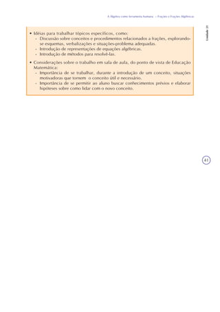 41
A Álgebra como ferramenta humana – Frações e Frações Algébricas
Unidade21
• Idéias para trabalhar tópicos específicos, como:
- Discussão sobre conceitos e procedimentos relacionados a frações, explorando-
se esquemas, verbalizações e situações-problema adequadas.
- Introdução de representações de equações algébricas.
- Introdução de métodos para resolvê-las.
• Considerações sobre o trabalho em sala de aula, do ponto de vista de Educação
Matemática:
- Importância de se trabalhar, durante a introdução de um conceito, situações
motivadoras que tornem o conceito útil e necessário.
- Importância de se permitir ao aluno buscar conhecimentos prévios e elaborar
hipóteses sobre como lidar com o novo conceito.
 