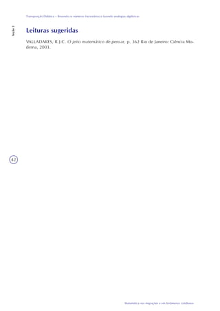 42
Matemática nas migrações e em fenômenos cotidianos
Transposição Didática – Revendo os números fracionários e fazendo analogias algébricas
Seção3
Leituras sugeridas
VALLADARES, R.J.C. O jeito matemático de pensar. p. 362 Rio de Janeiro: Ciência Mo-
derna, 2003.
 