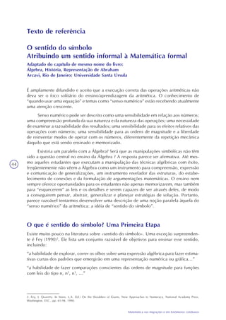 44
Matemática nas migrações e em fenômenos cotidianos
Texto de referência
O sentido do símbolo
Atribuindo um sentido informal à Matemática formal
Adaptado do capítulo de mesmo nome do livro:
Álgebra, História, Representação de Abraham
Arcavi, Rio de Janeiro: Universidade Santa Úrsula
É amplamente difundido e aceito que a execução correta das operações aritméticas não
deva ser o foco solitário do ensino/aprendizagem da aritmética. O conhecimento de
“quando usar uma equação” e temas como “senso numérico” estão recebendo atualmente
uma atenção crescente.
Senso numérico pode ser descrito como uma sensibilidade em relação aos números;
uma compreensão profunda da sua natureza e da natureza das operações; uma necessidade
de examinar a razoabilidade dos resultados; uma sensibilidade para os efeitos relativos das
operações com números; uma sensibilidade para as ordens de magnitude e a liberdade
de reinventar modos de operar com os números, diferentemente da repetição mecânica
daquilo que está sendo ensinado e memorizado.
Existiria um paralelo com a Álgebra? Será que as manipulações simbólicas não têm
sido a questão central no ensino da Álgebra ? A resposta parece ser afirmativa. Até mes-
mo aqueles estudantes que executam a manipulação das técnicas algébricas com êxito,
freqüentemente não vêem a Álgebra como um instrumento para compreensão, expressão
e comunicação de generalizações, um instrumento revelador das estruturas, do estabe-
lecimento de conexões e da formulação de argumentações matemáticas. O ensino nem
sempre oferece oportunidades para os estudantes não apenas memorizarem, mas também
para “esquecerem” as leis e os detalhes e serem capazes de ver através deles, de modo
a conseguirem pensar, abstrair, generalizar e planejar estratégias de solução. Portanto,
parece razoável tentarmos desenvolver uma descrição de uma noção paralela àquela do
“senso numérico” da aritmética: a idéia de “sentido do símbolo”.
O que é sentido do símbolo? Uma Primeira Etapa
Existe muito pouco na literatura sobre «sentido do símbolo». Uma exceção surpreenden-
te é Fey (1990)2
. Ele lista um conjunto razoável de objetivos para ensinar esse sentido,
incluindo:
“a habilidade de explorar, correr os olhos sobre uma expressão algébrica para fazer estima-
tivas curtas dos padrões que emergirão em uma representação numérica ou gráfica...”
“a habilidade de fazer comparações conscientes das ordens de magnitude para funções
com leis do tipo n, n2
, n3
, ...”
2. Fey, J. Quantity. In Steen, L.A. (Ed.) On the Shoulders of Giants, New Approaches to Numeracy. National Academy Press.
Washington, D.C., pp. 61-94, 1990.
 