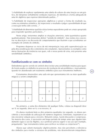45
“a habilidade de explorar rapidamente uma tabela de valores de uma função ou um grá-
fico, de interpretar verbalmente condições expressas, de identificar a forma adequada de
uma lei algébrica que expresse determinado padrão...”
“a habilidade de inspecionar operações algébricas e prever a forma do resultado ou,
como na estimativa aritmética, de inspecionar o resultado e julgar a possibilidade de que
a execução tenha sido correta...”
“a habilidade de determinar qual das várias formas equivalentes pode ser a mais apropriada
para responder questões particulares...”
Neste artigo, tentaremos ampliar as situações anteriores, tanto quantitativa quanto
qualitativamente. Não tentaremos definir “sentido do símbolo”, mas iremos nos concen-
trar na descrição e na discussão de comportamentos que ilustrem o que acreditamos ser
exemplos de sentido do símbolo.
Propomos dispensar os riscos de má interpretação (seja pela supervalorização ou
pela desconsideração) dos comentários dos estudantes. Apresentamos os exemplos como
meras ilustrações de instâncias nas quais, sob o nosso ponto de vista, está presente uma
sensibilidade simbólica.
Familiarizando-se com os símbolos
Defendemos que ter sentido do símbolo deve incluir uma sensibilidade intuitiva para quan-
do forem usados os símbolos no processo de resolução de um problema e, inversamente,
quando for abandonado um tratamento simbólico para usar instrumentos melhores.
Costumamos desenvolver uma aula em que apresentamos três ou mais quadrados
mágicos a serem completados:
12
3
22
4
51
2
No primeiro, a soma dos elementos (de qualquer linha, coluna ou diagonal) deve
ser 9; no segundo, deve ser 6; e no terceiro, 8.
Os alunos resolvem bem os dois primeiros quadrados (no segundo, os alunos per-
ceberão a necessidade da utilização de números negativos). Entretanto, espantam-se ao
não encontrar solução para o terceiro. Refazem contas, fazem discussões e conjecturas.
Na maioria dos casos, é necessário um longo período de tempo antes que alguém timi-
damente sugira o uso da Álgebra, ou o professor precisa sugerir o seu uso (por exemplo,
perguntando: “que instrumentos temos para verificar ou refutar as conjecturas?”).
Alunos que sabem manipular algebricamente, mas não percebem a relevância
dos símbolos para revelar a estrutura do problema, não desenvolveram integralmen-
 