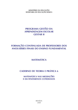 MINISTÉRIO DA EDUCAÇÃO
SECRETARIA DE EDUCAÇÃO BÁSICA
PROGRAMA GESTÃO DA
APRENDIZAGEM ESCOLAR
GESTAR II
FORMAÇÃO CONTINUADA DE PROFESSORES DOS
ANOS/SÉRIES FINAIS DO ENSINO FUNDAMENTAL
MATEMÁTICA
CADERNO DE TEORIA E PRÁTICA 6
MATEMÁTICA NAS MIGRAÇÕES
E EM FENÔMENOS COTIDIANOS
BRASÍLIA
2008
 