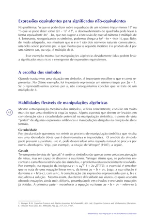 48
Matemática nas migrações e em fenômenos cotidianos
Expressões equivalentes para significados não-equivalentes
No problema: “o que se pode dizer sobre o quadrado de um número ímpar menos 1?” ou
“o que se pode dizer sobre (2n - 1)2
-1?”, o desenvolvimento do quadrado pode levar à
forma equivalente 4n2
- 4n, que nos sugere a conclusão de que tal número é múltiplo de
4. Entretanto, reorganizando os símbolos, podemos chegar a 4n2
- 4n = 4n(n-1), que, lidos
de modo adequado, nos mostram que n e n-1 são dois números naturais consecutivos,
um deles sendo portanto par, o que mostra que o segundo membro é o produto de 4 por
um número par, ou seja, é múltiplo de 8.
Esse exemplo mostra que manipulações algébricas devidamente lidas podem levar
a significados mais ricos e emergentes de expressões equivalentes.
A escolha dos símbolos
Quando traduzimos uma situação em símbolos, é importante escolher o que e como re-
presentar. No último exemplo, foi importante representar um número ímpar por 2n – 1.
Se o representássemos apenas por a, não conseguiríamos concluir que se trata de um
múltiplo de 8.
Habilidades flexíveis de manipulações algébricas
Mesmo a manipulação mecânica dos símbolos, se feita corretamente, consiste em muito
mais do que uma obediência cega às regras. Alguns aspectos que devem ser levados em
consideração são a circularidade potencial na manipulação simbólica, o ponto de vista
“gestalt” de algumas expressões simbólicas e manipulações dirigidas na direção de alvos
formais.
Circularidade
Por circularidade queremos nos referir ao processo de manipulação simbólica que resulta
em uma identidade óbvia que é desinformativa e improdutiva. O sentido do símbolo
pode prevenir a paralisia, isto é, pode desencadear uma resposta natural de procura por
outras abordagens. Veja, por exemplo, a citação de Wenger5
(1987), a seguir.
Gestalt
Ter um ponto de vista de “gestalt” é sentir os símbolos não apenas como uma concatenação
de letras, mas ser capaz de discernir a sua forma. Wenger afirma que, se pudermos en-
contrar o caminho no intrincado dos símbolos, o problema está essencialmente resolvido.
Por exemplo, na equação da incógnita v : v u = 1 + 2v (1+u), o essencial é perceber
que se trata de uma equação linear em v, da forma av = b + cv. Logo, a sua solução é
da forma v = b/(a-c), com a c. A complicação das expressões representadas por a, b e c
não altera a solução. Mesmo assim, ela oferece dificuldade aos alunos, os quais acabam
obtendo equações ainda mais difíceis, perambulando em círculos e recriando equações
já obtidas. A primeira parte – reconhecer a equação na forma av = b + cv – refere-se à
5. Wenger, R.H. Cognitive Science and Algebra Learning. In Schoenfeld, A.H. (ed.) Cognitive Science and Mathematics Education.
L. Erlbaum Associates, Inc. Hillsdale, NJ, pp. 217-251, 1987.
 