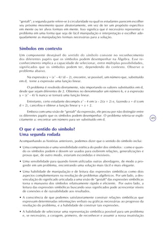 49
“gestalt”; a segunda parte refere-se à circularidade na qual os estudantes parecem escolher
seu próximo movimento quase aleatoriamente, em vez de ter um propósito específico
em mente ou ter alvos formais em mente. Isso significa que é necessário representar o
problema em uma forma que seja de fácil manipulação e interpretação e escolher ade-
quadamente as manipulações formais necessárias para a solução.
Símbolos em contexto
Um componente desejável do sentido do símbolo consiste no reconhecimento
dos diferentes papéis que os símbolos podem desempenhar na Álgebra. Esse re-
conhecimento implica a capacidade de selecionar, entre múltiplas possibilidades,
significados que os símbolos podem ter, dependendo do contexto. Observe o
problema abaixo.
Na expressão y = (x² - 4)/ (d – 2), encontre, se possível, um número que, substituído
em d, torne a expressão uma função linear.
O problema é resolvido diretamente, não importando os valores substituídos em d,
desde que sejam diferentes de 2. Obtemos no denominador um número k, e a expressão
y = (x² - 4)/ k nunca se tornará uma função linear.
Entretanto, certo estudante decompôs x² - 4 em (x - 2)(x + 2) e, fazendo x = d (com
d + 2), cancelou e obteve a função linear y = x + 2.
Embora com uma visão de “gestalt” da expressão, ele pecou por não distingüir entre
os diferentes papéis que os símbolos podem desempenhar. O problema referia-se expli-
citamente a: encontrar um número para ser substituído em d.
O que é sentido do símbolo?
Uma segunda rodada
Acompanhando as histórias anteriores, podemos dizer que o sentido do símbolo inclui:
• Uma compreensão e uma sensibilidade estética do poder dos símbolos : como e quan-
do os símbolos podem e devem ser usados para exibirem relações, generalizações e
provas que, de outro modo, estariam escondidas e invisíveis.
• Uma sensibilidade para quando forem utilizadas outras abordagens, de modo a pro-
gredir em um problema, encontrando uma solução mais fácil e mais elegante.
• Uma habilidade de manipulação e de leitura das expressões simbólicas como dois
aspectos complementares na resolução de problemas algébricos. Por um lado, a des-
vinculação do significado articulada a uma visão de “gestalt” das expressões simbólicas
torna o manuseio dos símbolos relativamente rápido e eficiente. Por outro lado, a
leitura das expressões simbólicas buscando seus significados pode acrescentar níveis
de conexões e de razoabilidade aos resultados.
• A consciência de que podemos satisfatoriamente construir relações simbólicas que
expressam determinadas informações verbais ou gráficas necessárias ao progresso da
resolução do problema, e a habilidade de construir tais expressões.
• A habilidade de selecionar uma representação simbólica possível para um problema
e, se necessário, a coragem, primeiro, de reconhecer e assumir a nossa insatisfação
 