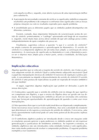 50
Matemática nas migrações e em fenômenos cotidianos
com aquela escolha e, segundo, estar aberto à procura de uma representação melhor
para substituí-la.
• A percepção da necessidade constante de verificar os significados simbólicos enquanto
resolvemos um problema e de comparar e confrontar estes significados com as nossas
próprias intuições ou com os resultados esperados para aquele problema.
• A sensibilidade para os diferentes papéis que os símbolos podem desempenhar em
diferentes contextos.
Existem, contudo, duas importantes limitações da caracterização acima do sen-
tido do símbolo: primeiramente, o “catálogo” apresentado está longe de ser exaustivo
e, segundo, existe muito mais acerca desse sentido do que um catálogo possa conter,
independentemente de quão completo ele possa ser.
Finalmente, sugerimos colocar a questão “o que é o sentido do símbolo?”
no amplo contexto do pensamento e aprendizagem da Matemática. O sentido do
símbolo é o componente algébrico de um tema mais amplo: a construção do senso
matemático. A construção de significado na Matemática e com a Matemática pare-
ce ser o objetivo mais amplo para a maior parte, senão a totalidade, da Educação
Matemática.
Implicações educativas
Algumas questões que se colocam a respeito do sentido do símbolo, são: Como as pes-
soas adquirem sentido do símbolo? Qual o conhecimento subjacente necessário? Qual
o papel das manipulações técnicas do símbolo? O exercício de repetição e prática pre-
cede, é concomitante ou impede o desenvolvimento do sentido do símbolo? O sentido
do símbolo é uma postura de especialistas ou pode ser esperada de novatos também e
em que medida?
A seguir, sugerimos algumas implicações que podem ser derivadas a partir de
nossas descrições.
(1) Começamos supondo que o sentido do símbolo está no âmago do que significa
ser competente em Álgebra, e que o ensino da Álgebra deva ser gerido em sua di-
reção. Resulta que as manipulações simbólicas devam ser ensinadas em contextos
ricos que forneçam oportunidades de aprendizagem de quando e como usar essas
manipulações.
(2) Não queremos dizer que o currículo tradicional deva ser dispensado completamente.
Serão necessárias novas tarefas e novos problemas, mas será a atividade do estudante
que determinará se ela suporta a construção do sentido do símbolo. E vice-versa, uma
tarefa aparentemente tradicional pode ser uma fonte potencial de discussões repletas
de insights.
(3) O simbolismo algébrico poderia ser introduzido desde o início em situações onde
os estudantes possam apreciar o quão poderosos os símbolos podem ser em expressar
generalizações e justificativas de fenômenos aritméticos. Ao exporem a estrutura, os
símbolos algébricos não são introduzidos como entidades formais e sem significados,
mas como modos poderosos de resolver e compreender problemas. O seguinte problema
exemplifica esse tratamento:
 