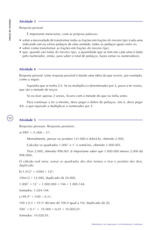 56
Matemática nas migrações e em fenômenos cotidianos
Soluçãodasatividades
Atividade 4
Resposta pessoal. Uma resposta possível é dando uma idéia do que ocorre, por exemplo,
como a seguir:
Suponha que se tenha 2/3. Se eu multiplico o denominador por 2, passo a ter sextos,
que são a metade de terços.
Se eu tiver apenas 2 sextos, ficarei com a metade do que eu tinha antes.
Para continuar a ter o mesmo, devo pegar o dobro de pedaços, isto é, devo pegar
4/6, o que equivale a multiplicar o numerador por 2.
Atividade 3
Resposta pessoal.
É importante mencionar, com as próprias palavras:
• sobre a necessidade de transformar todas as frações em frações do mesmo tipo (cada uma
indicando um ou vários pedaços de uma unidade, todos os pedaços iguais entre si);
• sobre como transformar as frações em frações do mesmo tipo;
• que, quando são todas do mesmo tipo, a quantidade que se tem em cada uma é dada
pelo numerador, então, para saber o total de pedaços, basta somar os numeradores.
Atividade 5
Respostas pessoais. Respostas possíveis:
a) 9992
= (1.000 – 1)2
.
Mentalmente, pensar no produto 1x1.000 e dobrá-lo, obtendo 2.000.
Calcular os quadrados 1.000² e 1² e somá-los, obtendo 1.000.001.
Tirar 2.000, obtendo 998.001 (é importante saber que 1.000.000 menos 2.000 dá
998.000).
O cálculo oral seria: somar os quadrados dos dois termos e tirar o produto dos dois,
duplicado.
b) 1.0122
= (1000 + 12)2
.
100x12 = 12.000, duplicado dá 24.000.
1.000² + 12² = 1.000.000 + 144 = 1.000.144.
Somados: 1.024.144.
c) 99,9² = (100 – 0,1)².
100 x 0,1 = 10 (1 décimo de 100 é igual a 10); duplicado dá 20.
100² + 0,1² = 10.000 + 0,01 = 10.000,01.
Somados: 10.020,01.
 