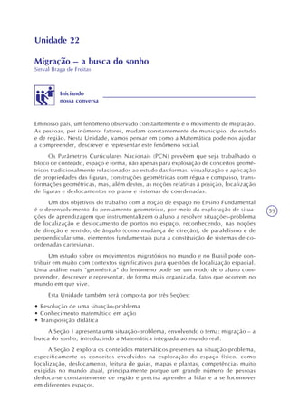 59
Unidade 22
Migração – a busca do sonho
Sinval Braga de Freitas
Iniciando
nossa conversa
Em nosso país, um fenômeno observado constantemente é o movimento de migração.
As pessoas, por inúmeros fatores, mudam constantemente de município, de estado
e de região. Nesta Unidade, vamos pensar em como a Matemática pode nos ajudar
a compreender, descrever e representar este fenômeno social.
Os Parâmetros Curriculares Nacionais (PCN) prevêem que seja trabalhado o
bloco de conteúdo, espaço e forma, não apenas para exploração de conceitos geomé-
tricos tradicionalmente relacionados ao estudo das formas, visualização e aplicação
de propriedades das figuras, construções geométricas com régua e compasso, trans-
formações geométricas, mas, além destes, as noções relativas à posição, localização
de figuras e deslocamentos no plano e sistemas de coordenadas.
Um dos objetivos do trabalho com a noção de espaço no Ensino Fundamental
é o desenvolvimento do pensamento geométrico, por meio da exploração de situa-
ções de aprendizagem que instrumentalizem o aluno a resolver situações-problema
de localização e deslocamento de pontos no espaço, reconhecendo, nas noções
de direção e sentido, de ângulo (como mudança de direção), de paralelismo e de
perpendicularismo, elementos fundamentais para a constituição de sistemas de co-
ordenadas cartesianas.
Um estudo sobre os movimentos migratórios no mundo e no Brasil pode con-
tribuir em muito com contextos significativos para questões de localização espacial.
Uma análise mais “geométrica” do fenômeno pode ser um modo de o aluno com-
preender, descrever e representar, de forma mais organizada, fatos que ocorrem no
mundo em que vive.
Esta Unidade também será composta por três Seções:
• Resolução de uma situação-problema
• Conhecimento matemático em ação
• Transposição didática
A Seção 1 apresenta uma situação-problema, envolvendo o tema: migração – a
busca do sonho, introduzindo a Matemática integrada ao mundo real.
A Seção 2 explora os conteúdos matemáticos presentes na situação-problema,
especificamente os conceitos envolvidos na exploração do espaço físico, como
localização, deslocamento, leitura de guias, mapas e plantas, competências muito
exigidas no mundo atual, principalmente porque um grande número de pessoas
desloca-se constantemente de região e precisa aprender a lidar e a se locomover
em diferentes espaços.
 