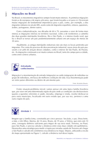 62
Matemática nas migrações e em fenômenos cotidianos
Resolução de situação-problema: localização, deslocamentos e construção
de um sistema de coordenadas relacionado aos movimentos migratórios no Brasil
Seção1
Migrações no Brasil
No Brasil, os movimentos migratórios sempre foram muito intensos. As primeiras migrações
foram as de europeus e de negros africanos, que foram forçados a vir para cá. Ocorreram
muitas migrações de fundamental importância para o país, como, por exemplo, a dos
migrantes italianos no século XIX, assim como de migrantes espanhóis, eslavos, japoneses,
árabes, portugueses, dentre outros.
Com a industrialização, nas décadas de 60 e 70, passamos a viver de forma mais
intensa as migrações internas no território nacional, como a de nordestinos a caminho
das duas grandes metrópoles brasileiras, Rio e São Paulo, e o intenso êxodo rural, que
fez o Brasil se tornar um país predominantemente urbano em um espaço de menos de
30 anos.
Atualmente, as antigas metrópoles industriais não são mais os locais preferidos por
migrantes. Por conta do processo de desconcentração industrial, novas áreas do país pas-
saram a ser pólo de atração desses cidadãos, como o interior de São Paulo, do Paraná,
etc. As migrações continuam a ser muito comuns no Brasil, tanto do campo para a cidade,
como entre centros urbanos.
Migração é a movimentação de entrada (imigração) ou saída (emigração) de indivíduo ou
grupo de indivíduos, em busca de melhores condições de vida. Essa movimentação pode
ser entre países diferentes ou dentro de um mesmo país.
Fonte: dicionário Houaiss.
Articulando
conhecimentos
Como situação-problema inicial, vamos pensar em uma típica família brasileira
que, por viver em uma determinada região do país onde as condições são desfavoráveis
quanto a questões referentes à saúde, moradia, emprego e renda, resolve deslocar-se
para outro município, localizado em outro estado que, por sua vez, pertence a uma
outra região do país.
Atividade 1
Imagine que a família Lima, constituída por cinco pessoas: Seu João, o pai, Dona Ivete,
a mãe, e três filhos: Marina, de 14 anos, Bruno, de 19 anos, e Vitória, que está com 10
anos, conseguiu dinheiro suficiente para migrar de sua terra natal, Teresina, no Piauí,
para São Paulo, e precisa calcular a distância entre estas duas cidades em quilômetros.
Desenvolva uma estratégia para medir o trajeto por estradas saindo de Teresina até chegar
a São Paulo e calcule em centímetros essa distância no mapa. Depois, utilizando a escala
do mapa apresentado na Figura 1, calcule a distância real desse trajeto.
 