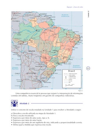63
Migração – a busca do sonho
Unidade22
Uma competência essencial às pessoas que viajam é a interpretação de informações
contidas em tabelas, muito freqüentes em guichês de companhias rodoviárias.
Atividade 2
Utilize o conceito de escala estudado na Unidade 1 para resolver a Atividade a seguir.
a) Descubra a escala utilizada no mapa da Atividade 1.
b) Para a escala encontrada:
• Expresse-a por meio de uma razão, tipo a: b.
• Expresse-a por meio de uma fração.
• Expresse-a por meio de um segmento de reta, indicando a proporcionalidade correta.
• Defina qual a medida que expressa esta escala.
Figura 2
 