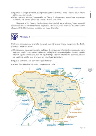 65
Migração – a busca do sonho
Unidade22
c) Quando se chegar a Vitória, qual porcentagem da distância entre Teresina e São Paulo
já terá sido percorrida?
d) Com base nas informações contidas na Tabela 2, diga quanto tempo leva, aproxima-
damente, um ônibus para ir de Teresina a Belo Horizonte.
Chegando a São Paulo, a família Lima foi até um balcão de informações no terminal
rodoviário, localizado em Santana, perguntou a localização do bairro do Butantã e como
chegar até lá. O informante forneceu um mapa à família.
Atividade 4
Figura 3
Professor, considere que a família chegou à rodoviária, que fica na margem do Rio Tietê,
junto ao campo de Marte.
a) Destaque, no mapa apresentado na Figura 3 a seguir, as informações necessárias para
que esta família possa sair da rodoviária e chegar ao bairro desejado – Butantã – onde
moram alguns conhecidos, que há algum tempo fizeram este mesmo percurso, saindo
da sua terra natal e indo procurar um novo lugar para viver.
b) Qual o caminho a ser percorrido pela família?
c) Como descrever isso de forma competente e clara?
 