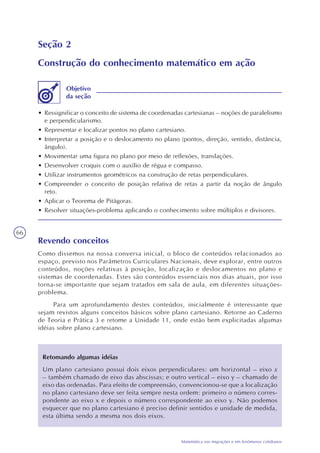 66
Matemática nas migrações e em fenômenos cotidianos
Seção 2
Construção do conhecimento matemático em ação
• Ressignificar o conceito de sistema de coordenadas cartesianas – noções de paralelismo
e perpendicularismo.
• Representar e localizar pontos no plano cartesiano.
• Interpretar a posição e o deslocamento no plano (pontos, direção, sentido, distância,
ângulo).
• Movimentar uma figura no plano por meio de reflexões, translações.
• Desenvolver croquis com o auxílio de régua e compasso.
• Utilizar instrumentos geométricos na construção de retas perpendiculares.
• Compreender o conceito de posição relativa de retas a partir da noção de ângulo
reto.
• Aplicar o Teorema de Pitágoras.
• Resolver situações-problema aplicando o conhecimento sobre múltiplos e divisores.
Objetivo
da seção
Revendo conceitos
Como dissemos na nossa conversa inicial, o bloco de conteúdos relacionados ao
espaço, previsto nos Parâmetros Curriculares Nacionais, deve explorar, entre outros
conteúdos, noções relativas à posição, localização e deslocamentos no plano e
sistemas de coordenadas. Estes são conteúdos essenciais nos dias atuais, por isso
torna-se importante que sejam tratados em sala de aula, em diferentes situações-
problema.
Para um aprofundamento destes conteúdos, inicialmente é interessante que
sejam revistos alguns conceitos básicos sobre plano cartesiano. Retorne ao Caderno
de Teoria e Prática 3 e retome a Unidade 11, onde estão bem explicitadas algumas
idéias sobre plano cartesiano.
Retomando algumas idéias
Um plano cartesiano possui dois eixos perpendiculares: um horizontal – eixo x
– também chamado de eixo das abscissas; e outro vertical – eixo y – chamado de
eixo das ordenadas. Para efeito de compreensão, convencionou-se que a localização
no plano cartesiano deve ser feita sempre nesta ordem: primeiro o número corres-
pondente ao eixo x e depois o número correspondente ao eixo y. Não podemos
esquecer que no plano cartesiano é preciso definir sentidos e unidade de medida,
esta última sendo a mesma nos dois eixos.
 