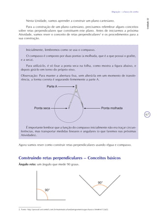 67
Migração – a busca do sonho
Unidade22
Nesta Unidade, vamos aprender a construir um plano cartesiano.
Para a construção de um plano cartesiano, precisamos relembrar alguns conceitos
sobre retas perpendiculares que constituem este plano. Antes de iniciarmos a próxima
Atividade, vamos rever o conceito de retas perpendiculares2
e os procedimentos para a
sua construção.
2. Fonte: http://pessoal.sercomtel.com.br/matematica/fundam/geometria/geo-basico.htm#m112a02.
Inicialmente, lembremos como se usa o compasso.
O compasso é composto por duas pontas (a molhada, que é a que possui o grafite,
e a seca).
Para utilizá-lo, é só fixar a ponta seca na folha, como mostra a figura abaixo, e
depois girá-lo em torno do próprio eixo.
Observação: Para manter a abertura fixa, sem alterá-la em um momento de transfe-
rência, a forma correta é segurando firmemente a parte A.
É importante lembrar que a função do compasso inicialmente não era traçar circun-
ferências, mas transportar medidas lineares e angulares (o que faremos nas próximas
Atividades).
Agora vamos rever como construir retas perpendiculares usando régua e compasso.
Construindo retas perpendiculares – Conceitos básicos
Ângulo reto: um ângulo que mede 90 graus.
 