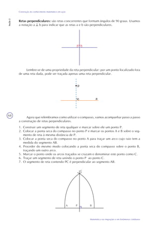 68
Matemática nas migrações e em fenômenos cotidianos
Construção do conhecimento matemático em ação
Seção2
Retas perpendiculares: são retas concorrentes que formam ângulos de 90 graus. Usamos
a notação a b para indicar que as retas a e b são perpendiculares.
Lembre-se de uma propriedade da reta perpendicular: por um ponto localizado fora
de uma reta dada, pode ser traçada apenas uma reta perpendicular.
Agora que relembramos como utilizar o compasso, vamos acompanhar passo a passo
a construção de retas perpendiculares.
1. Construir um segmento de reta qualquer e marcar sobre ele um ponto P.
2. Colocar a ponta seca do compasso no ponto P e marcar os pontos A e B sobre o seg-
mento de reta à mesma distância de P.
3. Colocar a ponta seca do compasso no ponto A para traçar um arco cujo raio tem a
medida do segmento AB.
4. Proceder do mesmo modo colocando a ponta seca do compasso sobre o ponto B,
traçando um outro arco.
5. Marcar o ponto onde os arcos traçados se cruzam e denominar este ponto como C.
6. Traçar um segmento de reta unindo o ponto P ao ponto C.
7. O segmento de reta contendo PC é perpendicular ao segmento AB.
BA
C
P
 