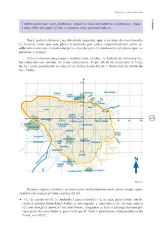 69
Migração – a busca do sonho
Unidade22
É interessante que você, professor, pegue os seus instrumentos (compasso, régua
e uma folha de papel ofício) e construa retas perpendiculares.
Você poderá observar, na Atividade seguinte, que o sistema de coordenadas
cartesianas (note que este plano é formado por várias perpendiculares) pode ser
utilizado como um instrumento para a localização de pontos em um plano que re-
presenta o espaço.
Sobre o mesmo mapa que a família Lima recebeu no balcão de informações,
foi colocado um sistema de eixos cartesianos. O par (0, 0) foi associado à Praça
da Sé, onde justamente se cruzam as linhas Leste-Oeste e Norte-Sul do metrô de
São Paulo.
Figura 4
Vejamos alguns caminhos possíveis para deslocamentos neste plano (mapa repre-
sentativo do espaço próximo à praça da Sé).
• (+1, -2): saindo de (0, 0), andando 1 para a direita (+1), ou seja, para o leste, em di-
reção à avenida Salim Farah Maluf, e, em seguida, 2 para baixo (-2), ou seja, para o
sul, em direção à avenida Tancredo Neves, chegamos ao bairro Ipiranga (famoso por
fazer parte da nossa história, pois foi lá que D. Pedro I proclamou a Independência do
Brasil, em 1822).
 