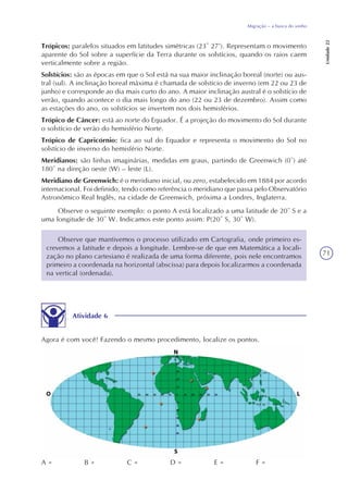 71
Migração – a busca do sonho
Unidade22
Trópicos: paralelos situados em latitudes simétricas (23º 27’). Representam o movimento
aparente do Sol sobre a superfície da Terra durante os solstícios, quando os raios caem
verticalmente sobre a região.
Solstícios: são as épocas em que o Sol está na sua maior inclinação boreal (norte) ou aus-
tral (sul). A inclinação boreal máxima é chamada de solstício de inverno (em 22 ou 23 de
junho) e corresponde ao dia mais curto do ano. A maior inclinação austral é o solstício de
verão, quando acontece o dia mais longo do ano (22 ou 23 de dezembro). Assim como
as estações do ano, os solstícios se invertem nos dois hemisférios.
Trópico de Câncer: está ao norte do Equador. É a projeção do movimento do Sol durante
o solstício de verão do hemisfério Norte.
Trópico de Capricórnio: fica ao sul do Equador e representa o movimento do Sol no
solstício de inverno do hemisfério Norte.
Meridianos: são linhas imaginárias, medidas em graus, partindo de Greenwich (0º) até
180º na direção oeste (W) – leste (L).
Meridiano de Greenwich: é o meridiano inicial, ou zero, estabelecido em 1884 por acordo
internacional. Foi definido, tendo como referência o meridiano que passa pelo Observatório
Astronômico Real Inglês, na cidade de Greenwich, próxima a Londres, Inglaterra.
Observe o seguinte exemplo: o ponto A está localizado a uma latitude de 20º S e a
uma longitude de 30º W. Indicamos este ponto assim: P(20º S, 30º W).
Observe que mantivemos o processo utilizado em Cartografia, onde primeiro es-
crevemos a latitude e depois a longitude. Lembre-se de que em Matemática a locali-
zação no plano cartesiano é realizada de uma forma diferente, pois nele encontramos
primeiro a coordenada na horizontal (abscissa) para depois localizarmos a coordenada
na vertical (ordenada).
Atividade 6
Agora é com você! Fazendo o mesmo procedimento, localize os pontos.
B = C = D = E = F =A =
 