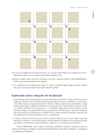 73
Migração – a busca do sonho
Unidade22
a) A casa da família fica localizada em X, e a escola onde Vitória vai estudar fica em Y.
Quantos e quais são os roteiros que Vitória poderá usar?
b) Qual o trajeto mais curto da casa para a escola e quantos metros, aproximadamente,
Vitória percorrerá fazendo este trajeto?
c) Se a padaria fica localizada no ponto Z, qual o caminho mais longo possível, saindo
da casa e sem passar duas vezes pelo mesmo ponto?
Explorando outras situações de localização
1. Suponha que, algum tempo depois de estarem morando em São Paulo, Marina e Bruno arrumem
empregos: Marina como secretária em uma grande empresa e Bruno, finalmente, na construção
civil. (Retornando ao mapa da Atividade 5) Bruno e Marina observaram atentamente o mapa
e descobriram que o trabalho de Marina fica na posição (0,0), bem próximo à estação da Sé,
e o trabalho de Bruno fica na posição (3, -1), próximo à Água Rasa. Desta maneira, os dois
decidiram alugar um apartamento juntos, localizado de tal forma que a soma das distâncias
que eles teriam que caminhar para o trabalho fosse a menor possível. Professor, descubra em
que região Bruno e Marina devem procurar o apartamento.
2. Se Bruno e Marina não encontrarem nada na sugestão dada por você, isto é, onde a soma das
distâncias é mínima, e resolverem procurar um apartamento localizado em um ponto de modo
que ambos caminhassem a mesma distância, qual seria a sua sugestão para ajudá-los?
Ainda trabalhando com o plano cartesiano, podemos explorar um pouco mais as
noções de direção e sentido e representar em um plano cartesiano a reflexão, a translação
e a ampliação de figuras.
 