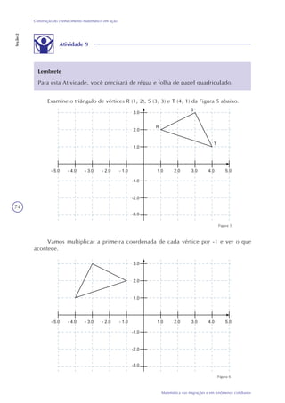 74
Matemática nas migrações e em fenômenos cotidianos
Construção do conhecimento matemático em ação
Seção2
Atividade 9
Examine o triângulo de vértices R (1, 2), S (3, 3) e T (4, 1) da Figura 5 abaixo.
Lembrete
Para esta Atividade, você precisará de régua e folha de papel quadriculado.
Figura 5
Vamos multiplicar a primeira coordenada de cada vértice por -1 e ver o que
acontece.
Figura 6
 