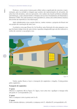 80
Matemática nas migrações e em fenômenos cotidianos
Construção do conhecimento matemático em ação
Seção2
Professor, neste ponto é interessante refletir sobre o significado de conceito e repre-
sentação, pois na verdade as imagens que usamos são representações de um ponto, de
uma reta e de um plano, uma vez que ponto, reta e plano são noções primitivas adotadas
sem definição, como afirmam Dolce e Pompeu em seu livro Fundamentos de Matemática
Elementar (1980). De cada um desses entes geométricos, temos um conhecimento intuitivo
decorrente da experiência e da observação.
Após relembrarmos essas noções básicas, vamos retomar a proposta de Bruno em
seu projeto de construção de uma casa:
A primeira coisa que Bruno fez foi localizar uma ilustração de uma pequena casa
que há muito tempo tirou de uma revista e guardou imaginando que um dia realizaria o
sonho de construir a sua própria casa.
Figura 14
Vamos ajudar Bruno a fazer o transporte de segmentos e ângulos. Começaremos
pelos segmentos.
Transporte de segmentos:
1o
passo
Observe o segmento AB na Figura 14. Agora, trace uma reta r qualquer e marque nela
um ponto A’ (correspondente a A).
2o
passo
Abra o compasso com as pontas em A e B.
3o
passo
Com a mesma abertura, centrando o compasso em A’, obtenha B’ correspondente a B.
A
B
 