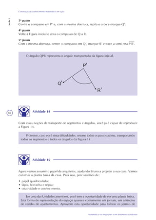 82
Matemática nas migrações e em fenômenos cotidianos
Construção do conhecimento matemático em ação
Seção2
3o
passo
Centre o compasso em P’ e, com a mesma abertura, repita o arco e marque Q’.
4o
passo
Volte à Figura inicial e abra o compasso de Q a R.
5o
passo
Com a mesma abertura, centre o compasso em Q’, marque R’ e trace a semi-reta P’R’.
O ângulo QPR representa o ângulo transportado da figura inicial.
Atividade 14
Com essas noções de transporte de segmentos e ângulos, você já é capaz de reproduzir
a Figura 14.
Professor, caso você sinta dificuldades, retome todos os passos acima, transportando
todos os segmentos e todos os ângulos da Figura 14.
Atividade 15
Agora vamos assumir o papel de arquitetos, ajudando Bruno a projetar a sua casa. Vamos
construir a planta baixa da casa. Para isso, precisaremos de:
• papel quadriculado;
• lápis, borracha e régua;
• criatividade e conhecimento.
Em uma das Unidades anteriores, você teve a oportunidade de ver uma planta baixa.
Esta forma de representação do espaço aparece comumente em jornais, em anúncios
de vendas de apartamentos. Aproveite esta oportunidade para folhear os jornais de
 