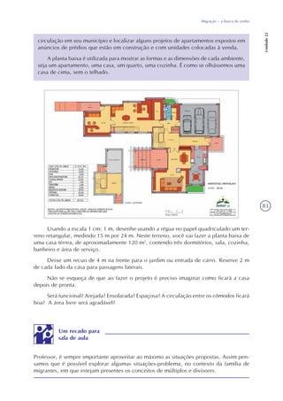 83
Migração – a busca do sonho
Unidade22
circulação em seu município e localizar alguns projetos de apartamentos expostos em
anúncios de prédios que estão em construção e com unidades colocadas à venda.
A planta baixa é utilizada para mostrar as formas e as dimensões de cada ambiente,
seja um apartamento, uma casa, um quarto, uma cozinha. É como se olhássemos uma
casa de cima, sem o telhado.
Usando a escala 1 cm: 1 m, desenhe usando a régua no papel quadriculado um ter-
reno retangular, medindo 15 m por 24 m. Neste terreno, você vai fazer a planta baixa de
uma casa térrea, de aproximadamente 120 m2
, contendo três dormitórios, sala, cozinha,
banheiro e área de serviço.
Deixe um recuo de 4 m na frente para o jardim ou entrada de carro. Reserve 2 m
de cada lado da casa para passagens laterais.
Não se esqueça de que ao fazer o projeto é preciso imaginar como ficará a casa
depois de pronta.
Será funcional? Arejada? Ensolarada? Espaçosa? A circulação entre os cômodos ficará
boa? A área livre será agradável?
Professor, é sempre importante aproveitar ao máximo as situações propostas. Assim pen-
samos que é possível explorar algumas situações-problema, no contexto da família de
migrantes, em que estejam presentes os conceitos de múltiplos e divisores.
Um recado para
sala de aula
 